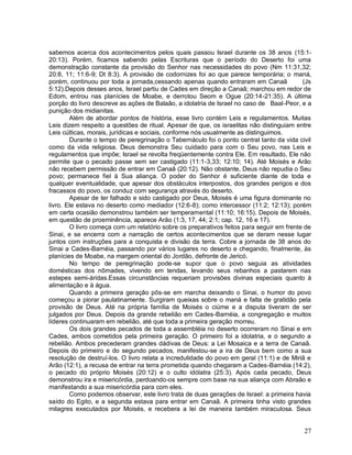 27
sabemos acerca dos acontecimentos pelos quais passou Israel durante os 38 anos (15:1-
20:13). Porém, ficamos sabendo pelas Escrituras que o período do Deserto foi uma
demonstração constante da provisão do Senhor nas necessidades do povo (Nm 11:31,32;
20:8, 11; 11:6-9; Dt 8:3). A provisão de codornizes foi ao que parece temporária; o maná,
porém, continuou por toda a jornada,cessando apenas quando entraram em Canaã (Js
5:12).Depois desses anos, Israel partiu de Cades em direção a Canaã; marchou em redor de
Edom, entrou nas planícies de Moabe, e derrotou Seom e Ogue (20:14-21:35). A última
porção do livro descreve as ações de Balaão, a idolatria de Israel no caso de Baal-Peor, e a
punição dos midianitas.
Além de abordar pontos de história, esse livro contém Leis e regulamentos. Muitas
Leis dizem respeito a questões de ritual. Apesar de que, os israelitas não distinguiam entre
Leis cúlticas, morais, jurídicas e sociais, conforme nós usualmente as distinguimos.
Durante o tempo de peregrinação o Tabernáculo foi o ponto central tanto da vida civil
como da vida religiosa. Deus demonstra Seu cuidado para com o Seu povo, nas Leis e
regulamentos que impõe; Israel se revolta freqüentemente contra Ele. Em resultado, Ele não
permite que o pecado passe sem ser castigado (11:1-3,33; 12:10; 14). Até Moisés e Arão
não recebem permissão de entrar em Canaã (20:12). Não obstante, Deus não repudia o Seu
povo; permanece fiel à Sua aliança. O poder do Senhor é suficiente diante de toda e
qualquer eventualidade, que apesar dos obstáculos interpostos, dos grandes perigos e dos
fracassos do povo, os conduz com segurança através do deserto.
Apesar de ter falhado e sido castigado por Deus, Moisés é uma figura dominante no
livro. Ele estava no deserto como mediador (12:6-8); como intercessor (11:2; 12:13); porém
em certa ocasião demonstrou também ser temperamental (11:10; 16:15). Depois de Moisés,
em questão de proeminência, aparece Arão (1:3, 17, 44; 2:1; cap. 12, 16 e 17).
O livro começa com um relatório sobre os preparativos feitos para seguir em frente de
Sinai, e se encerra com a narração de certos acontecimentos que se deram nesse lugar
juntos com instruções para a conquista e divisão da terra. Cobre a jornada de 38 anos do
Sinai a Cades-Barnéia, passando por vários lugares no deserto e chegando, finalmente, às
planícies de Moabe, na margem oriental do Jordão, defronte de Jericó.
No tempo de peregrinação pode-se supor que o povo seguia as atividades
domésticas dos nômades, vivendo em tendas, levando seus rebanhos a pastarem nas
estepes semi-áridas.Essas circunstâncias requeriam provisões divinas especiais quanto à
alimentação e à água.
Quando a primeira geração pôs-se em marcha deixando o Sinai, o humor do povo
começou a piorar paulatinamente. Surgiram queixas sobre o maná e falta de gratidão pela
provisão de Deus. Até na própria família de Moisés o ciúme e a disputa tiveram de ser
julgados por Deus. Depois da grande rebelião em Cades-Barnéia, a congregação e muitos
líderes continuaram em rebelião, até que toda a primeira geração morreu.
Os dois grandes pecados de toda a assembléia no deserto ocorreram no Sinai e em
Cades, ambos cometidos pela primeira geração. O primeiro foi a idolatria, e o segundo a
rebelião. Ambos precederam grandes dádivas de Deus: a Lei Mosaica e a terra de Canaã.
Depois do primeiro e do segundo pecados, manifestou-se a ira de Deus bem como a sua
resolução de destruí-los. O livro relata a incredulidade do povo em geral (11:1) e de Miriã e
Arão (12:1), a recusa de entrar na terra prometida quando chegaram a Cades-Barnéia (14:2),
o pecado do próprio Moisés (20:12) e o culto idólatra (25:3). Após cada pecado, Deus
demonstrou ira e misericórdia, perdoando-os sempre com base na sua aliança com Abraão e
manifestando a sua misericórdia para com eles.
Como podemos observar, este livro trata de duas gerações de Israel: a primeira havia
saído do Egito, e a segunda estava para entrar em Canaã. A primeira tinha visto grandes
milagres executados por Moisés, e recebera a lei de maneira também miraculosa. Seus
 