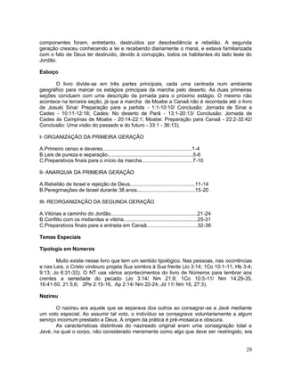 28
componentes foram, entretanto, destruídos por desobediência e rebelião. A segunda
geração cresceu conhecendo a lei e recebendo diariamente o maná, e estava familiarizada
com o fato de Deus ter destruído, devido à corrupção, todos os habitantes do lado leste do
Jordão.
Esboço
O livro divide-se em três partes principais, cada uma centrada num ambiente
geográfico para marcar os estágios principais da marcha pelo deserto. As duas primeiras
seções concluem com uma descrição da jornada para o próximo estágio. O mesmo não
acontece na terceira seção, já que a marcha de Moabe a Canaã não é recontada até o livro
de Josué( Sinai: Preparação para a partida - 1:1-10:10/ Conclusão: Jornada de Sinai a
Cades - 10:11-12:16; Cades: No deserto de Parã - 13:1-20:13/ Conclusão: Jornada de
Cades às Campinas de Moabe - 20:14-22:1; Moabe: Preparação para Canaã - 22:2-32:42/
Conclusão: Uma visão do passado e do futuro - 33:1 - 36:13).
I- ORGANIZAÇÃO DA PRIMEIRA GERAÇÃO
A.Primeiro censo e deveres...............................................................1-4
B.Leis de pureza e separação............................................................5-6
C.Preparativos finais para o início da marcha....................................7-10
II- ANARQUIA DA PRIMEIRA GERAÇÃO
A.Rebelião de Israel e rejeição de Deus..............................................11-14
B.Peregrinações de Israel durante 38 anos.........................................15-20
III- REORGANIZAÇÃO DA SEGUNDA GERAÇÃO
A.Vitórias a caminho do Jordão.............................................................21-24
B.Conflito com os midianitas e vitória....................................................25-31
C.Preparativos finais para a entrada em Canaã....................................32-36
Temas Especiais
Tipologia em Números
Muito existe nesse livro que tem um sentido tipológico. Nas pessoas, nas ocorrências
e nas Leis, o Cristo vindouro projeta Sua sombra à Sua frente (Jo 3:14; 1Co 10:1-11; Hb 3-4;
9:13; Jo 6:31-33). O NT usa vários acontecimentos do livro de Números para lembrar aos
crentes a seriedade do pecado (Jo 3:14/ Nm 21:9; 1Co 10:5-11/ Nm 14:29-35,
16:41-50, 21:5,6; 2Pe 2:15-16, Ap 2:14/ Nm 22-24; Jd 11/ Nm 16, 27:3).
Nazireu
O nazireu era aquele que se separava dos outros ao consagrar-se a Javé mediante
um voto especial. Ao assumir tal voto, o indivíduo se consagrava voluntariamente a algum
serviço incomum prestado a Deus. A origem da prática é pré-mosaica e obscura.
As características distintivas do nazireado original eram uma consagração total a
Javé, na qual o corpo, não considerado meramente como algo que deve ser restringido, era
 