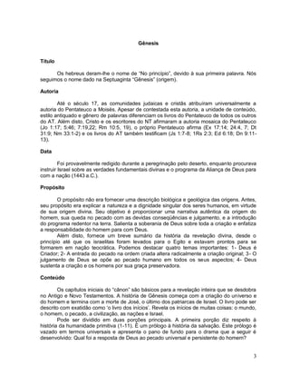 3
Gênesis
Título
Os hebreus deram-lhe o nome de “No princípio”, devido à sua primeira palavra. Nós
seguimos o nome dado na Septuaginta “Gênesis” (origem).
Autoria
Até o século 17, as comunidades judaicas e cristãs atribuíram universalmente a
autoria do Pentateuco a Moisés. Apesar de contestada esta autoria, a unidade de conteúdo,
estilo antiquado e gênero de palavras diferenciam os livros do Pentateuco de todos os outros
do AT. Além disto, Cristo e os escritores do NT afirmaram a autoria mosaica do Pentateuco
(Jo 1:17; 5:46; 7:19,22; Rm 10:5, 19), o próprio Pentateuco afirma (Ex 17:14; 24:4, 7; Dt
31:9; Nm 33:1-2) e os livros do AT também testificam (Js 1:7-8; 1Rs 2:3; Ed 6:18; Dn 9:11-
13).
Data
Foi provavelmente redigido durante a peregrinação pelo deserto, enquanto procurava
instruir Israel sobre as verdades fundamentais divinas e o programa da Aliança de Deus para
com a nação (1443 a.C.).
Propósito
O propósito não era fornecer uma descrição biológica e geológica das origens. Antes,
seu propósito era explicar a natureza e a dignidade singular dos seres humanos, em virtude
de sua origem divina. Seu objetivo é proporcionar uma narrativa autêntica da origem do
homem, sua queda no pecado com as devidas conseqüências e julgamento, e a introdução
do programa redentor na terra. Salienta a soberania de Deus sobre toda a criação e enfatiza
a responsabilidade do homem para com Deus.
Além disto, fornece um breve sumário da história da revelação divina, desde o
princípio até que os israelitas foram levados para o Egito e estavam prontos para se
formarem em nação teocrática. Podemos destacar quatro temas importantes: 1- Deus é
Criador; 2- A entrada do pecado na ordem criada altera radicalmente a criação original; 3- O
julgamento de Deus se opõe ao pecado humano em todos os seus aspectos; 4- Deus
sustenta a criação e os homens por sua graça preservadora.
Conteúdo
Os capítulos iniciais do “cânon” são básicos para a revelação inteira que se desdobra
no Antigo e Novo Testamentos. A história de Gênesis começa com a criação do universo e
do homem e termina com a morte de José, o último dos patriarcas de Israel. O livro pode ser
descrito com exatidão como „o livro dos inícios‟. Revela os inícios de muitas coisas: o mundo,
o homem, o pecado, a civilização, as nações e Israel.
Pode ser dividido em duas porções principais. A primeira porção diz respeito à
história da humanidade primitiva (1-11). É um prólogo à história da salvação. Este prólogo é
vazado em termos universais e apresenta o pano de fundo para o drama que a seguir é
desenvolvido: Qual foi a resposta de Deus ao pecado universal e persistente do homem?
 