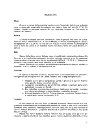 31
Deuteronômio
Título
O nome se deriva da Septuaginta “deuteronomion” (repetição da Lei) que se baseia
numa compreensão equivocada das palavras „um traslado desta Lei‟, em (Dt 17:18). Os
hebreus, usando as primeiras palavras do livro, deram-lhe o nome de: ”São estas as
palavras” ou “palavras”.
Autoria
A autoria de Moisés tem forte confirmação, tanto no próprio livro como em outros.
Além das muitas referências do AT à “Lei de Moisés”, há muitas confirmações de Jesus e
dos apóstolos. (Dt 31:9, 24-26; Mc 10:3; Jo 1:17; At 3:22; 1Co 9:9). Quanto ao ultimo capítulo
sobre a morte de Moisés é um apêndice escrito mais tarde, talvez por Josué, Eleazar, ou
Samuel.
Data
O pano de fundo do tempo, do lugar e das circunstâncias é claramente declarado. Os
discursos e acontecimentos pertencem ao último mês dos quarenta anos de vagueação
impostos sobre o povo por causa de sua incredulidade 1405a.C. (1:3, 35; 2:14). Chegam ao
seu término com acontecimentos que vão até à morte de Moisés.
Apesar de este pronunciamento ter sido feito provavelmente em diversas sessões, a
expressão “hoje” foi repetida 67 vezes em todo o livro.
Propósito
O objetivo ao escrever o livro (ou ao pronunciar os discursos) era o de preparar a
nova geração de Israel para viver em Canaã. Podemos citar os seguintes propósitos:
1- Preparar o povo para a conquista de Canaã. A presença e o poder de Deus
era a garantia de que possuiriam a terra.
2- Apresentar os preceitos da Lei em termos práticos e espirituais para serem
aplicados à nova vida em Canaã.
3- Dar instruções e advertências quanto aos detalhes da conquista ( requisitos
dos futuros reis, distinguir profetas, bênçãos e maldições do pacto).
4- Estimular lealdade ao Senhor. Pode-se dizer que o ensino de Deuteronômio é
a exposição do grande mandamento (6:5).
Conteúdo
O livro contém os discursos feitos por Moisés durante os últimos dias de sua vida,
quando os israelitas estavam acampados nas planícies de Moabe, a leste do rio Jordão e do
mar Morto, antes da entrada na terra prometida. Observe a estrutura dos quatro discursos de
Moisés: Primeiro discurso (1-4); segundo discurso (5-26); terceiro discurso (27-28); quarto
discurso (29-30).
Moisés nos oferece bastante material histórico; mas em quase todos os casos ele
relaciona os acontecimentos à lição espiritual que os mesmos sublinham. Ele também toma
 