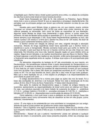 32
a legislação que o Senhor dera a Israel quase quarenta anos antes, e a adapta às condições
da vida fixa na terra onde Israel em breve haveria de entrar.
Israel havia fracassado por falta de fé, não entrando na Palestina. Agora Moisés
reúne todo o povo e procura infundir fé que os capacitaria a prosseguir obedientemente. Ele
percebeu que os principais perigos que teriam que enfrentar estavam na área de sua vida
espiritual.
Aqueles para quem Moisés dirigiu a palavra era, em sua maioria, jovens, embora
houvesse um número considerável (Nm 14:29) que ainda tinha vívida memória de uma
infância passada na escravidão, bem como de todas as maravilhas de sua libertação.
Algumas vezes Moisés se dirige mais diretamente a estes últimos, e outras vezes aos
primeiros. Ao lado de Moisés havia anciãos e sacerdotes (27:1, 9), e o seu fiel ministro Josué
estava sempre à sua disposição (1:38). Duas frases freqüentemente repetidas no livro, são
“entrai e possui” (35 vezes) e “a terra que o Senhor teu Deus te dá” (34 vezes). No dizer de
Moisés o povo certamente herdaria a terra (12:10).
O Senhor entrara em relação de aliança com eles, exigindo devoção e adoração
exclusivas. Através de longa experiência Israel havia aprendido que o Senhor honra a
obediência e pune a transgressão. Moisés conclama Israel para que confie no Senhor de
todo o coração, e para que faça de Sua Lei o impulso contínuo de sua vida. Essa Lei, caso
observada, lhe infundiria uma nova vida, fazendo daquela nação um povo distinto entre as
nações. Seguir-se-iam bênçãos, e as nações reconheceriam que seu Deus é o Senhor. Mas,
se Israel seguisse o caminho das nações ao seu derredor, então seria alcançada por aflições
e finalmente seria espalhada entre as nações. A ênfase recai sobre a fé acompanhada pela
obediência.
Os elementos integrantes da teologia do AT são encontrados na sua maioria, em
Deuteronômio. Há semelhanças notáveis entre o pacto demonstrado do Deuteronômio e o
pacto do NT. A essência da aliança é a mesma, porém o modo de administração é diferente.
O livro trata de um maior número de questões de relacionamento humano do que qualquer
outro livro da bíblia. Ele é citado 356 vezes por posteriores escritores do AT, e mais de 190
vezes no NT. Foi um dos favoritos de Jesus, pois Ele o citou mais do que outro qualquer.
Mais que a mera repetição da Lei, o livro explica os privilégios e as responsabilidades do
povo diante do pacto com Javé.
O código deuteronômico foi a norma para julgar as ações dos reis de Israel. Foi a
base das exortações de Jeremias e de Ezequiel. Neste livro está a declaração de fé dos
judeus (6:4,5). Dos 27 livros do Novo Testamento, 17 deles citam Deuteronômio.
Boa parte do material de Deuteronômio segue o modelo de antigos tratados de
suserania, apresentando as responsabilidades de Israel como povo em aliança com Deus.
Ou seja, sua estrutura equivale à do típico tratado de suserania da época: a - preâmbulo
(1:1-3); b - prólogo histórico (1:6-4:49); c - provisões principais (5:1-26:19); d - maldições e
bênçãos (27:12-30:20); e - disposições para a continuação da aliança (31:3-33:29).
Como sabemos, o livro quer levar o povo a obedecer as Leis da aliança. Essas três
palavras podem servir como conveniente meio de classificar as leis em três grupos: juízos,
estatutos, mandamentos.
Juízos - É uma regra ou lei estabelecida por uma autoridade ou consagrada por uso antigo,
através da qual os juízes podiam ser guiados em certos casos especificados.
Estatutos - Veio a significar uma regra permanente de conduta. Difere do juízo devido o fato
que enquanto neste último o apelo é feito ao juiz, no estatuto tal apelo é feito à consciência e
a Deus.
Mandamentos - Apesar de que a palavra „mandamento‟ possa ser aplicada a qualquer
espécie de ordem, é conveniente, para nosso presente propósito, limitar seu emprego aqui
 
