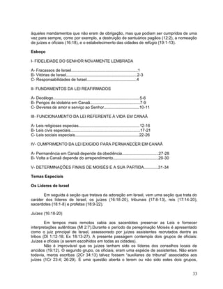 33
àqueles mandamentos que não eram de obrigação, mas que podiam ser cumpridos de uma
vez para sempre, como por exemplo, a destruição de santuários pagãos (12:2), a nomeação
de juízes e oficiais (16:18), e o estabelecimento das cidades de refúgio (19:1-13).
Esboço
I- FIDELIDADE DO SENHOR NOVAMENTE LEMBRADA
A- Fracassos de Israel............................................................1
B- Vitórias de Israel................................................................2-3
C- Responsabilidades de Israel.............................................4
II- FUNDAMENTOS DA LEI REAFIRMADOS
A- Decálogo..............................................................................5-6
B- Perigos de idolatria em Canaã.............................................7-9
C- Deveres de amor e serviço ao Senhor................................10-11
III- FUNCIONAMENTO DA LEI REFERENTE À VIDA EM CANAÃ
A- Leis religiosas especias.......................................................12-16
B- Leis civis especiais...............................................................17-21
C- Leis sociais especiais..........................................................22-26
IV- CUMPRIMENTO DA LEI EXIGIDO PARA PERMANECER EM CANAÃ
A- Permanência em Canaã depende da obediência.................................27-28
B- Volta a Canaã depende do arrependimento.........................................29-30
V- DETERMINAÇÕES FINAIS DE MOISÉS E A SUA PARTIDA.............31-34
Temas Especiais
Os Líderes de Israel
Em seguida à seção que tratava da adoração em Israel, vem uma seção que trata do
caráter dos líderes de Israel, os juízes (16:18-20), tribunais (17:8-13), reis (17:14-20),
sacerdotes (18:1-8) e profetas (18:9-22).
Juízes (16:18-20)
Em tempos mais remotos cabia aos sacerdotes preservar as Leis e fornecer
interpretações autênticas (Ml 2:7).Durante o período da peregrinação Moisés é apresentado
como o juiz principal de Israel, assessorado por juízes assistentes recrutados dentre as
tribos (Dt 1:12-18; Ex 18:13-27). A presente passagem contempla dois grupos de oficiais:
Juízes e oficiais (a serem escolhidos em todas as cidades).
Não é improvável que os juízes tenham sido os líderes dos conselhos locais de
anciãos (19:12). O segundo grupo, os oficiais, eram uma espécie de assistentes. Não eram
todavia, meros escribas (2Cr 34:13) talvez fossem “auxiliares de tribunal” associados aos
juízes (1Cr 23:4; 26:29). É uma questão aberta o terem ou não sido estes dois grupos,
 