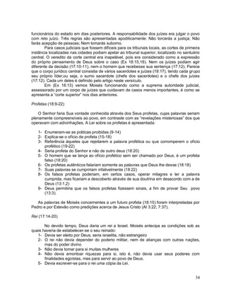 34
funcionários do estado em dias posteriores. A responsabilidade dos juízes era julgar o povo
com reto juízo. Três regras são apresentadas apoditicamente: Não torcerás a justiça; Não
farás acepção de pessoas; Nem tomarás suborno.
Para casos judiciais que fossem difíceis para os tribunais locais, as cortes de primeira
instância localizadas nas cidades podiam apelar ao tribunal superior, localizado no santuário
central. O veredito da corte central era inapelável, pois era considerado como a expressão
do próprio pensamento de Deus sobre o caso (Ex 18:15,16). Nem os juízes podiam agir
diferente da decisão (17:10-11), nem o homem que recebesse sua sentença (17:12). Parece
que o corpo jurídico central consistia de vários sacerdotes e juízes (19:17), tendo cada grupo
seu próprio líder,ou seja, o sumo sacerdote (chefe dos sacerdotes) e o chefe dos juízes
(17:12). Cada um deles é definido pelo artigo neste versículo.
Em (Ex 18:13) vemos Moisés funcionando como a suprema autoridade judicial,
assessorado por um corpo de juízes que cuidavam de casos menos importantes, é como se
apresenta a “corte superior” nos dias anteriores.
Profetas (18:9-22)
O Senhor faria Sua vontade conhecida através dos Seus profetas, cujas palavras seriam
plenamente compreensíveis ao povo, em contraste com as “revelações misteriosas” dos que
operavam com adivinhações. A Lei sobre os profetas é apresentada:
1- Enumeram-se as práticas proibidas (9-14)
2- Explica-se o ofício de profeta (15-18)
3- Referência àqueles que rejeitarem a palavra profética ou que corromperem o ofício
profético (19-22)
4- Seria profeta do Senhor e não de outro deus (18:20)
5- O homem que se lança ao ofício profético sem ser chamado por Deus, é um profeta
falso (18:20)
6- Os profetas autênticos falariam somente as palavras que Deus lhe desse (18:18)
7- Suas palavras se cumpririam infalivelmente (18:22)
8- Os falsos profetas poderiam, em certos casos, operar milagres e ter a palavra
cumprida, mas ficariam a descoberto através de sua doutrina em desacordo com a de
Deus (13:1,2)
9- Deus permitiria que os falsos profetas fizessem sinais, a fim de provar Seu povo
(13:3).
As palavras de Moisés concernentes a um futuro profeta (18:15) foram interpretadas por
Pedro e por Estevão como predições acerca de Jesus Cristo (At 3:22; 7:37).
Rei (17:14-20)
No devido tempo, Deus daria um rei a Israel. Moisés antecipa as condições sob as
quais haveria de estabelecer-se o seu reinado:
1- Devia ser eleito por Deus; seria israelita, não estrangeiro
2- O rei não devia depender do poderio militar, nem de alianças com outras nações,
mas do poder divino
3- Não devia tomar para si muitas mulheres
4- Não devia amontoar riquezas para si, isto é, não devia usar seus poderes com
finalidades egoístas, mas para servir ao povo de Deus.
5- Devia escrever-se para o rei uma cópia da Lei.
 