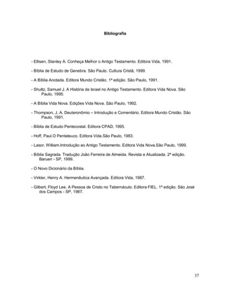 37
Bibliografia
- Ellisen, Stanley A. Conheça Melhor o Antigo Testamento. Editora Vida, 1991.
- Bíblia de Estudo de Genebra. São Paulo. Cultura Cristã, 1999.
- A Bíblia Anotada. Editora Mundo Cristão. 1ª edição. São Paulo, 1991.
- Shultz, Samuel J. A História de Israel no Antigo Testamento. Editora Vida Nova. São
Paulo, 1995.
- A Bíblia Vida Nova. Edições Vida Nova. São Paulo, 1992.
- Thompson, J. A. Deuteronômio – Introdução e Comentário. Editora Mundo Cristão. São
Paulo, 1991.
- Bíblia de Estudo Pentecostal. Editora CPAD, 1995.
- Hoff, Paul.O Pentateuco. Editora Vida.São Paulo, 1983.
- Lasor, William.Introdução ao Antigo Testamento. Editora Vida Nova.São Paulo, 1999.
- Bíblia Sagrada. Tradução João Ferreira de Almeida. Revista e Atualizada. 2ª edição.
Barueri - SP, 1999.
- O Novo Dicionário da Bíblia.
- Virkler, Henry A. Hermenêutica Avançada. Editora Vida, 1987.
- Gilbert, Floyd Lee. A Pessoa de Cristo no Tabernáculo. Editora FIEL. 1ª edição. São José
dos Campos - SP, 1987.
 