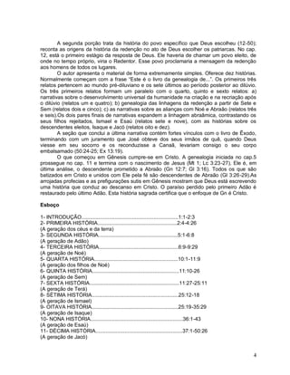 4
A segunda porção trata da história do povo específico que Deus escolheu (12-50);
reconta as origens da história da redenção no ato de Deus escolher os patriarcas. No cap.
12, está o primeiro estágio da resposta de Deus. Ele haveria de chamar um povo eleito, de
onde no tempo próprio, viria o Redentor. Esse povo proclamaria a mensagem da redenção
aos homens de todos os lugares.
O autor apresenta o material de forma extremamente simples. Oferece dez histórias.
Normalmente começam com a frase “Este é o livro da genealogia de...”. Os primeiros três
relatos pertencem ao mundo pré-diluviano e os sete últimos ao período posterior ao dilúvio.
Os três primeiros relatos formam um paralelo com o quarto, quinto e sexto relatos: a)
narrativas sobre o desenvolvimento universal da humanidade na criação e na recriação após
o dilúvio (relatos um e quatro); b) genealogia das linhagens da redenção a partir de Sete e
Sem (relatos dois e cinco); c) as narrativas sobre as alianças com Noé e Abraão (relatos três
e seis).Os dois pares finais de narrativas expandem a linhagem abraâmica, contrastando os
seus filhos rejeitados, Ismael e Esaú (relatos sete e nove), com as histórias sobre os
descendentes eleitos, Isaque e Jacó (relatos oito e dez).
A seção que conclui a última narrativa contém fortes vínculos com o livro de Êxodo,
terminando com um juramento que José obteve dos seus irmãos de quê, quando Deus
viesse em seu socorro e os reconduzisse a Canaã, levariam consigo o seu corpo
embalsamado (50:24-25; Ex 13:19).
O que começou em Gênesis cumpre-se em Cristo. A genealogia iniciada no cap.5
prossegue no cap. 11 e termina com o nascimento de Jesus (Mt 1; Lc 3:23-27). Ele é, em
última análise, o descendente prometido a Abraão (Gn 12:7; Gl 3:16). Todos os que são
batizados em Cristo e unidos com Ele pela fé são descendentes de Abraão (Gl 3:26-29).As
arrojadas profecias e as prefigurações sutis em Gênesis mostram que Deus está escrevendo
uma história que conduz ao descanso em Cristo. O paraíso perdido pelo primeiro Adão é
restaurado pelo último Adão. Esta história sagrada certifica que o enfoque de Gn é Cristo.
Esboço
1- INTRODUÇÃO...................................................................1:1-2:3
2- PRIMEIRA HISTÓRIA.......................................................2:4-4:26
(A geração dos céus e da terra)
3- SEGUNDA HISTÓRIA.......................................................5:1-6:8
(A geração de Adão)
4- TERCEIRA HISTÓRIA.......................................................6:9-9:29
(A geração de Noé)
5- QUARTA HISTÓRIA..........................................................10:1-11:9
(A geração dos filhos de Noé)
6- QUINTA HISTÓRIA............................................................11:10-26
(A geração de Sem)
7- SEXTA HISTÓRIA..............................................................11:27-25:11
(A geração de Terá)
8- SÉTIMA HISTÓRIA............................................................25:12-18
(A geração de Ismael)
9- OITAVA HISTÓRIA............................................................25:19-35:29
(A geração de Isaque)
10- NONA HISTÓRIA................................................................36:1-43
(A geração de Esaú)
11- DÉCIMA HISTÓRIA............................................................37:1-50:26
(A geração de Jacó)
 
