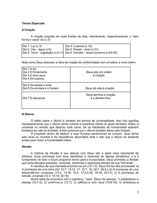 5
Temas Especiais
A Criação
A criação progride em duas tríades de dias, relembrando, respectivamente, o “sem
forma e vazia” do (v.2):
Dia 1: Luz (v.3) Dia 4: Luzeiros (v.14)
Dia 2: Céu - água (v.6) Dia 5: Peixes - aves (v.21)
Dia 3: Terra - vegetação (v.9-11) Dia 6: Animais - seres humanos (v.24-30)
Note como Deus executou a obra da criação de conformidade com um plano e uma ordem:
Dia 1 A luz
Dia 2 O firmamento Deus põe em ordem
Dia 3 A terra seca a criação.
Dia 4 Os luzeiros
Dia 5 Os peixes e aves
Dia 6 Os animais e o homem Deus dá vida à criação
Deus termina a criação
Dia 7 O descanso e a declara boa.
O Dilúvio
O relato sobre o dilúvio é contado em termos de universalidade. Isso não significa
necessariamente que o dilúvio tenha coberto a superfície inteira do globo terrestre. Antes, é
universal no sentido que destruiu toda carne. Se os habitantes da humanidade estavam
limitados ao vale do Eufrates, é bem possível que o dilúvio também tenha sido limitado.
O propósito divino de destruir a raça humana pecaminosa se cumpriu. Quer tenha
sido local ou mundial é de importância secundária ante o fato que o dilúvio foi bastante
amplo para incluir a humanidade inteira.
Abraão
A história de Abraão e sua aliança com Deus são a parte mais importante de
Gênesis. Essa promessa com seus elementos é chamada de aliança abraâmica, e é o
fundamento de todo o futuro programa divino para a humanidade. Deus prometeu a Abraão
que traria bênçãos pessoais, nacionais, territoriais e espirituais através da sua “Semente”.
A narrativa de sua chamada encontra-se em (12:1-3). Deus lhe faz três promessas: a)
A promessa de uma terra (Gn 12:7; 13:15, 17; 15:7, 18; 24:7; 28:4,); b) A promessa de uma
descendência numerosa (12:2; 13:16; 15:5; 17:2,4,16; 18:18; 22:17); c) A promessa de
benção universal (12:3; 18:18; 22:18).
Numa série de encontros com o patriarca, “Javé” (Deus da aliança): 1) estabeleceu a
aliança (12:1-3); 2) confirmou-a (12:7); 3) ratificou-a num ritual (15:8-18); 4) simbolizou-a
 