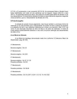 6
(17:10); e 5) acrescentou o seu juramento (22:16-18). As promessas feitas a Abraão foram
todas reafirmadas com cada um dos patriarcas que se seguem: Isaque (26:2-4) e Jacó
(28:13, 14).Garantida apenas por Deus, não podia ser anulada pelas falhas de Abraão ou da
sua descendência. O cumprimento absoluto de todos os seus elementos aguarda a segunda
vinda do Senhor, que é o “descendente” de Abraão (Gl 3:16).
O Proto-Evangelho
A entrada do pecado trouxe julgamento, mas trouxe também a promessa divina de
redenção (3:15). Ele prometeu que o “descendente” da mulher iria ferir a cabeça da serpente
e a serpente iria ferir o seu calcanhar (referindo-se a Cristo e ao demônio, João 12:31; Ap
12:9). É uma descrição resumida do reino de Deus e do plano de redenção. A morte de
Cristo destruiu potencialmente Satanás e o seu reino, ao prover redenção aos descendentes
de Adão e Eva.
A Lei Moral em Gênesis
A Lei Moral do decálogo demonstrada neste livro conforme O Catecismo Maior de
Westminster ( pág. 90-159):
4° Mandamento
Deveres exigidos - Gn 2:3
5° Mandamento
Deveres exigidos - Gn 9:23
6° Mandamento
Deveres exigidos - Gn 37: 21, 22
Pecados proibidos - Gn 9:6
7° Mandamento
Pecados proibidos - Gn 38:26
9° Mandamento
Pecados proibidos - Gn 3:5; 26:7, 9; 20:1, 9; 3:12, 13; 4:9; 9:22
 