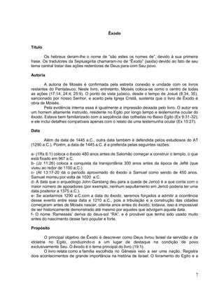 7
Êxodo
Título
Os hebreus deram-lhe o nome de “são estes os nomes de”, devido à sua primeira
frase. Os tradutores da Septuaginta chamaram-no de “Êxodo” (saída) devido ao fato de seu
tema central tratar das ações redentoras de Deus para com Seu povo.
Autoria
A autoria de Moisés é confirmada pela estreita conexão e unidade com os livros
restantes do Pentateuco. Neste livro, entretanto, Moisés coloca-se como o centro de todas
as ações (17:14; 24:4; 25:9). O ponto de vista judaico, desde o tempo de Josué (8:34, 35),
sancionado por nosso Senhor, e aceito pela Igreja Cristã, sustenta que o livro de Êxodo é
obra de Moisés.
Pela evidência interna essa é igualmente a impressão deixada pelo livro. O autor era
um homem altamente instruído, residente no Egito por longo tempo e testemunha ocular do
êxodo. Estava bem familiarizado com a seqüência das colheitas no Baixo Egito (Ex 9:31-32);
e ele inclui detalhes compatíveis apenas com o relato de uma testemunha ocular (Ex 15:27).
Data
Além da data de 1445 a.C., outra data também é defendida pelos estudiosos do AT
(1290 a.C.). Porém, a data de 1445 a.C. é a preferida pelas seguintes razões:
a- (1Rs 6:1) coloca o êxodo 480 anos antes de Salomão começar a construir o templo, o que
está fixado em 967 a.C.
b- (Jz 11:26) coloca a conquista da transjordânia 300 anos antes da época de Jefté (que
viveu ao redor de 1100 a.C.)
c- (At 13:17-20 dá o período aproximado do êxodo a Samuel como sendo de 450 anos.
Samuel morreu por volta de 1020 a.C.
d- A data que o arqueólogo John Garstang deu para a queda de Jericó é a que conta com o
maior número de apoiadores (por exemplo, nenhum sepultamento em Jericó poderia ter uma
data posterior a 1375 a.C.).
e- Se aceitarmos 1290 a.C.com a data do êxodo, seremos forçados a admitir a ocorrência
desse evento entre essa data e 1210 a.C., pois a tribulação e a construção das cidades
começaram antes de Moisés nascer, oitenta anos antes do êxodo, todavia, isso é impossível
de ser historicamente demonstrado até mesmo por aqueles que advogam aquela data.
f- O nome „Ramessés‟ deriva do deus-sol “RA”, e é provável que tenha sido usado muito
antes do nascimento desse faro popular e forte.
Propósito
O principal objetivo de Êxodo é descrever como Deus livrou Israel da servidão e da
idolatria no Egito, conduzindo-o a um lugar de destaque na condição de povo
exclusivamente Seu. O êxodo é o tema principal do livro (19:1).
O livro relata como a família escolhida no Gênesis veio a ser uma nação. Registra
dois acontecimentos de grande importância na história de Israel: O livramento do Egito e a
 
