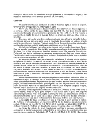 8
entrega da Lei no Sinai. O livramento do Egito possibilita o nascimento da nação; a Lei
modelava o caráter da nação a fim de que fosse um povo santo.
Conteúdo
Os acontecimentos que conduzem à saída de Israel do Egito, e os que a seguem,
formam o tema principal do livro: A libertação do Egito.
Houve uma época em que os descendentes de Jacó aderiram aos deuses egípcios, e
a corrupção tomou conta de quase todos eles (Ez 20:6-10), mas Deus mesmo assim
providencia libertação em cumprimento à promessa de (Gn 15:13-14). O livro registra o
nascimento da nação de Israel, a outorga da Lei e a origem da adoração ritual entre os
israelitas.
Depois de apresentar uma breve nota genealógica, para efetuar a transição do livro
de Gênesis, começa com um relato sobre a inquietude dos egípcios em vista do grande
aumento numérico dos israelitas. Tratando desta forma dos acontecimentos relacionados
com Israel em período posterior aos tempos propícios do governo de José.
Os hebreus habitavam na melhor região daquele país, a região denominada Gósen.
Esta era a região nordeste do delta do Nilo, separada geograficamente do restante do Egito.
Um lugar rico e ideal para que os israelitas levassem uma vida separada dos egípcios.
Podiam ali viver juntos, multiplicar-se, conservar seus costumes e falar seu próprio idioma.
Também seu trabalho como pastores ficava protegido da influência egípcia, pois os egípcios
menosprezavam aos pastores (46:34).
As seguintes atitudes foram tomadas contra os hebreus: A primeira atitude sujeitava
os hebreus a trabalho forçado sob capatazes, o que provavelmente tinha a intenção de
satisfazer uma grande escassez de mão-de-obra como de sujeita-los a estrita observação; a
segunda atitude parece ter sido intensificar a dura servidão, provavelmente com a intenção
de reduzir o tempo vago dos israelitas, e assim sua oportunidade de traçar planos
traiçoeiros; a terceira atitude tinha por alvo impedir aumento da população israelita mediante
o extermínio dos meninos recém-nascidos. Os meninos, e não as meninas, é que foram
selecionados para o morticínio, certamente por serem considerados instigadores em
potencial de revolta.
Neste livro encontramos os dois grandes pontos culminantes da história de Israel: O
livramento do Egito e a entrega da Lei. O livro descreve, em parte, o desenvolvimento do
antigo concerto com Abraão. As promessas que este recebeu de Deus incluíam um território
próprio, uma descendência numerosa que chagaria a ser uma nação e benção para todos os
povos por meio de Abraão e sua descendência. Primeiro Deus multiplica Seu povo no Egito,
depois o livra da escravidão e a seguir o constitui uma nação.
Diversos temas importantes destacam-se em Êxodo. Primeiro o livro conta como o
Senhor libertou Israel do Egito para cumprir a Sua aliança com os pais. Um segundo
elemento importante do livro é a revelação da aliança no Sinai, que especificou os termos do
relacionamento entre o Deus santo e o seu povo. O terceiro tema deriva dos dois primeiros e
é sua consumação: Trata-se do restabelecimento da morada de Deus com o ser humano.
A revelação de Deus é destaque em todo o livro. Ele é quem controla a história
(Ex 1); Ele se revelou através de um novo nome (3:14); Ele é o Soberano do relacionamento
pactual (19:5); Ele é o redentor fiel (6:6; 15:13); Ele é o Juiz de seu povo (20:5; 32:27-28) e
de Seus inimigos (7-12); Ele é um Deus Santo, todavia, vive entre o Seu povo (29:45).
Ao longo da história de Israel, legisladores, profetas e salmistas repetidamente
assinalaram o caráter providencial, extraordinário e miraculoso dos acontecimentos que
acompanharam a saída do Egito (Js 24:17; Am 2:10 - 3:1; Mq 6:4; Sl 81:10). Os eventos
 