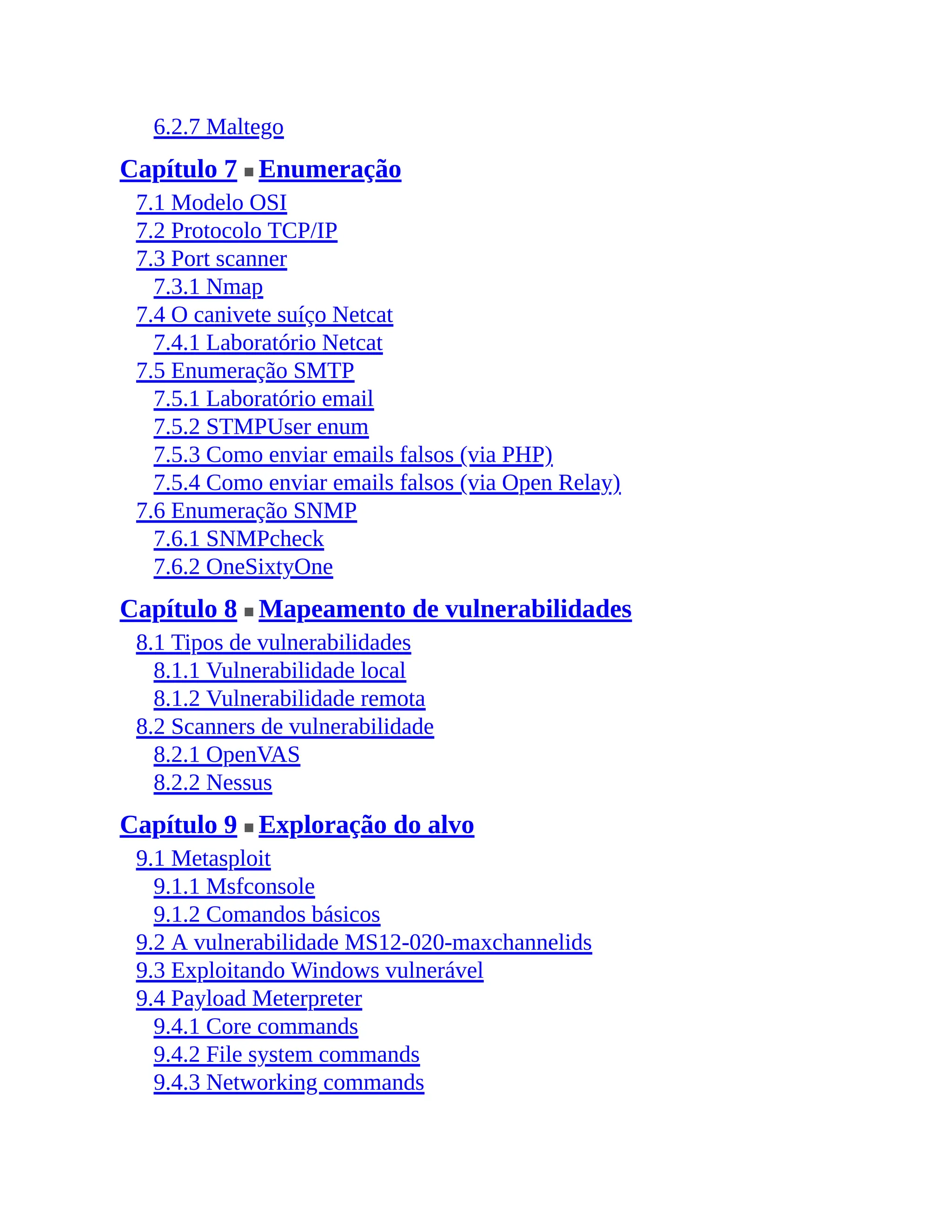 6.2.7 Maltego
Capítulo 7 ■ Enumeração
7.1 Modelo OSI
7.2 Protocolo TCP/IP
7.3 Port scanner
7.3.1 Nmap
7.4 O canivete suíço Netcat
7.4.1 Laboratório Netcat
7.5 Enumeração SMTP
7.5.1 Laboratório email
7.5.2 STMPUser enum
7.5.3 Como enviar emails falsos (via PHP)
7.5.4 Como enviar emails falsos (via Open Relay)
7.6 Enumeração SNMP
7.6.1 SNMPcheck
7.6.2 OneSixtyOne
Capítulo 8 ■ Mapeamento de vulnerabilidades
8.1 Tipos de vulnerabilidades
8.1.1 Vulnerabilidade local
8.1.2 Vulnerabilidade remota
8.2 Scanners de vulnerabilidade
8.2.1 OpenVAS
8.2.2 Nessus
Capítulo 9 ■ Exploração do alvo
9.1 Metasploit
9.1.1 Msfconsole
9.1.2 Comandos básicos
9.2 A vulnerabilidade MS12-020-maxchannelids
9.3 Exploitando Windows vulnerável
9.4 Payload Meterpreter
9.4.1 Core commands
9.4.2 File system commands
9.4.3 Networking commands
 