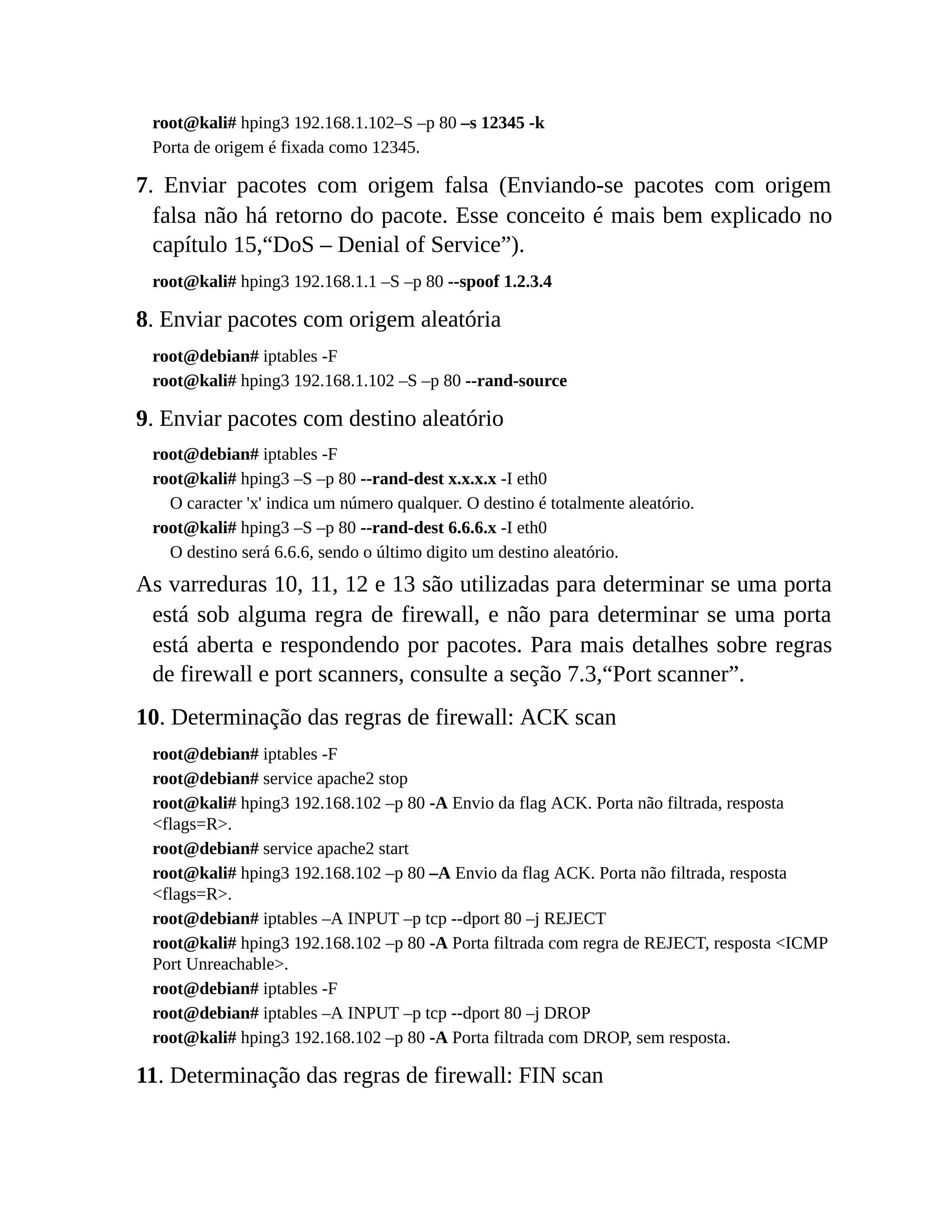 root@kali# hping3 192.168.1.102–S –p 80 –s 12345 -k
Porta de origem é fixada como 12345.
7. Enviar pacotes com origem falsa (Enviando-se pacotes com origem
falsa não há retorno do pacote. Esse conceito é mais bem explicado no
capítulo 15,“DoS – Denial of Service”).
root@kali# hping3 192.168.1.1 –S –p 80 --spoof 1.2.3.4
8. Enviar pacotes com origem aleatória
root@debian# iptables -F
root@kali# hping3 192.168.1.102 –S –p 80 --rand-source
9. Enviar pacotes com destino aleatório
root@debian# iptables -F
root@kali# hping3 –S –p 80 --rand-dest x.x.x.x -I eth0
O caracter 'x' indica um número qualquer. O destino é totalmente aleatório.
root@kali# hping3 –S –p 80 --rand-dest 6.6.6.x -I eth0
O destino será 6.6.6, sendo o último digito um destino aleatório.
As varreduras 10, 11, 12 e 13 são utilizadas para determinar se uma porta
está sob alguma regra de firewall, e não para determinar se uma porta
está aberta e respondendo por pacotes. Para mais detalhes sobre regras
de firewall e port scanners, consulte a seção 7.3,“Port scanner”.
10. Determinação das regras de firewall: ACK scan
root@debian# iptables -F
root@debian# service apache2 stop
root@kali# hping3 192.168.102 –p 80 -A Envio da flag ACK. Porta não filtrada, resposta
<flags=R>.
root@debian# service apache2 start
root@kali# hping3 192.168.102 –p 80 –A Envio da flag ACK. Porta não filtrada, resposta
<flags=R>.
root@debian# iptables –A INPUT –p tcp --dport 80 –j REJECT
root@kali# hping3 192.168.102 –p 80 -A Porta filtrada com regra de REJECT, resposta <ICMP
Port Unreachable>.
root@debian# iptables -F
root@debian# iptables –A INPUT –p tcp --dport 80 –j DROP
root@kali# hping3 192.168.102 –p 80 -A Porta filtrada com DROP, sem resposta.
11. Determinação das regras de firewall: FIN scan
 