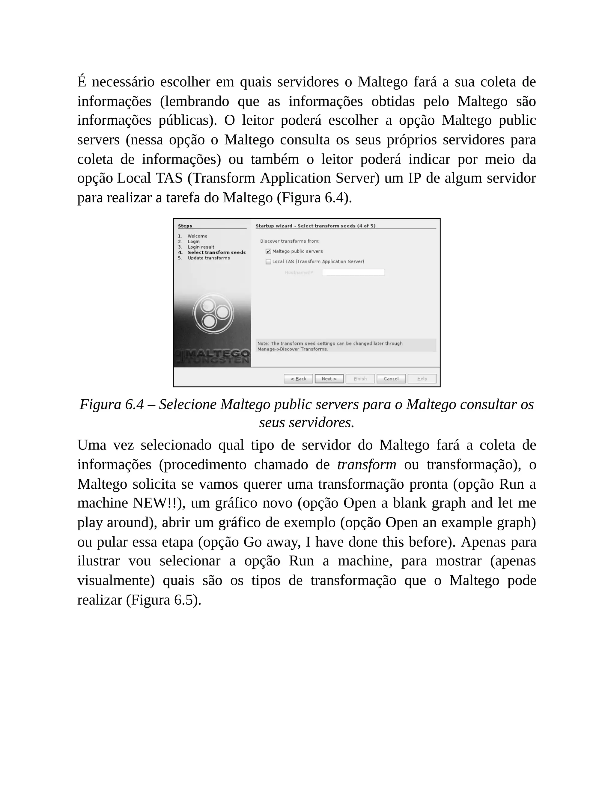 É necessário escolher em quais servidores o Maltego fará a sua coleta de
informações (lembrando que as informações obtidas pelo Maltego são
informações públicas). O leitor poderá escolher a opção Maltego public
servers (nessa opção o Maltego consulta os seus próprios servidores para
coleta de informações) ou também o leitor poderá indicar por meio da
opção Local TAS (Transform Application Server) um IP de algum servidor
para realizar a tarefa do Maltego (Figura 6.4).
Figura 6.4 – Selecione Maltego public servers para o Maltego consultar os
seus servidores.
Uma vez selecionado qual tipo de servidor do Maltego fará a coleta de
informações (procedimento chamado de transform ou transformação), o
Maltego solicita se vamos querer uma transformação pronta (opção Run a
machine NEW!!), um gráfico novo (opção Open a blank graph and let me
play around), abrir um gráfico de exemplo (opção Open an example graph)
ou pular essa etapa (opção Go away, I have done this before). Apenas para
ilustrar vou selecionar a opção Run a machine, para mostrar (apenas
visualmente) quais são os tipos de transformação que o Maltego pode
realizar (Figura 6.5).
 