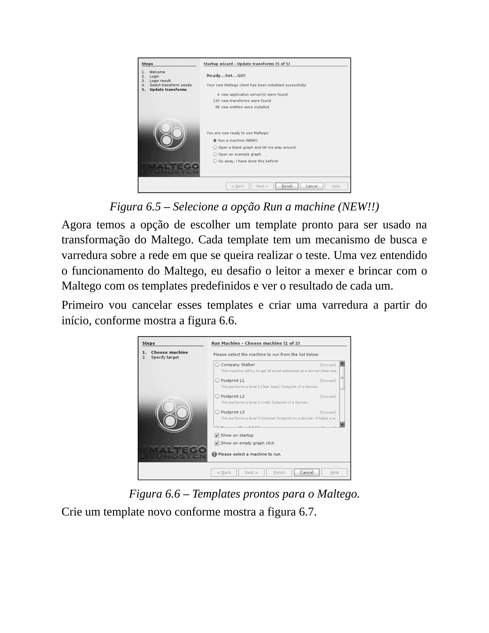 Figura 6.5 – Selecione a opção Run a machine (NEW!!)
Agora temos a opção de escolher um template pronto para ser usado na
transformação do Maltego. Cada template tem um mecanismo de busca e
varredura sobre a rede em que se queira realizar o teste. Uma vez entendido
o funcionamento do Maltego, eu desafio o leitor a mexer e brincar com o
Maltego com os templates predefinidos e ver o resultado de cada um.
Primeiro vou cancelar esses templates e criar uma varredura a partir do
início, conforme mostra a figura 6.6.
Figura 6.6 – Templates prontos para o Maltego.
Crie um template novo conforme mostra a figura 6.7.
 
