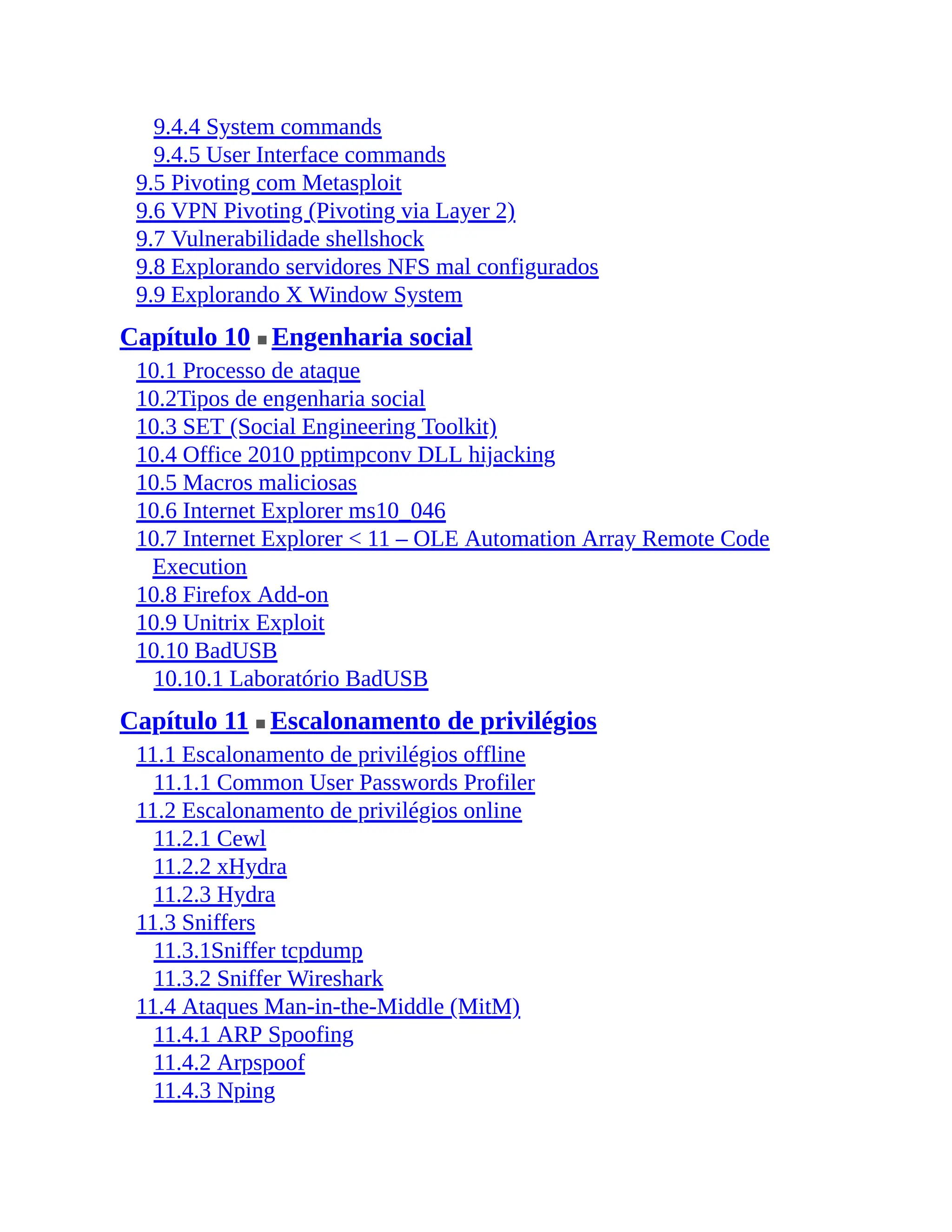 9.4.4 System commands
9.4.5 User Interface commands
9.5 Pivoting com Metasploit
9.6 VPN Pivoting (Pivoting via Layer 2)
9.7 Vulnerabilidade shellshock
9.8 Explorando servidores NFS mal configurados
9.9 Explorando X Window System
Capítulo 10 ■ Engenharia social
10.1 Processo de ataque
10.2Tipos de engenharia social
10.3 SET (Social Engineering Toolkit)
10.4 Office 2010 pptimpconv DLL hijacking
10.5 Macros maliciosas
10.6 Internet Explorer ms10_046
10.7 Internet Explorer < 11 – OLE Automation Array Remote Code
Execution
10.8 Firefox Add-on
10.9 Unitrix Exploit
10.10 BadUSB
10.10.1 Laboratório BadUSB
Capítulo 11 ■ Escalonamento de privilégios
11.1 Escalonamento de privilégios offline
11.1.1 Common User Passwords Profiler
11.2 Escalonamento de privilégios online
11.2.1 Cewl
11.2.2 xHydra
11.2.3 Hydra
11.3 Sniffers
11.3.1Sniffer tcpdump
11.3.2 Sniffer Wireshark
11.4 Ataques Man-in-the-Middle (MitM)
11.4.1 ARP Spoofing
11.4.2 Arpspoof
11.4.3 Nping
 