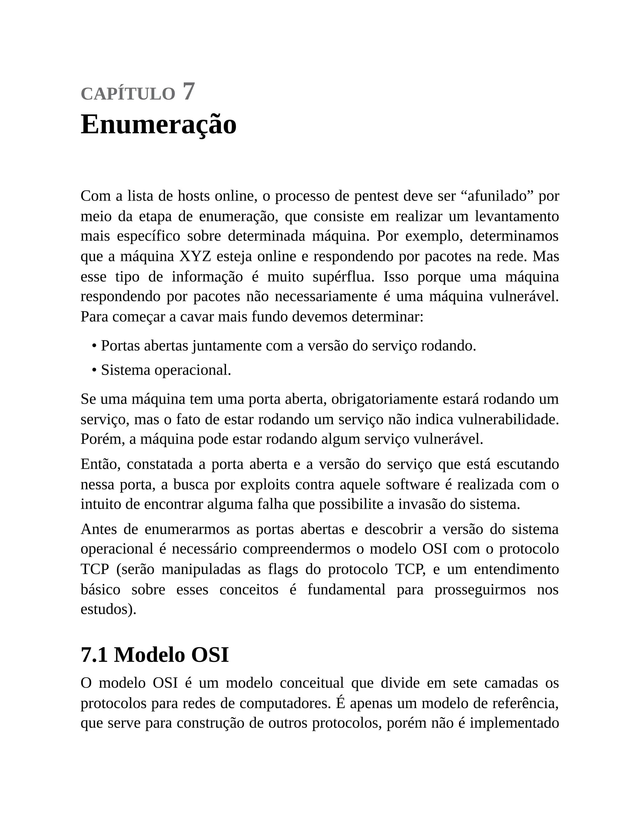 capítulo 7
Enumeração
Com a lista de hosts online, o processo de pentest deve ser “afunilado” por
meio da etapa de enumeração, que consiste em realizar um levantamento
mais específico sobre determinada máquina. Por exemplo, determinamos
que a máquina XYZ esteja online e respondendo por pacotes na rede. Mas
esse tipo de informação é muito supérflua. Isso porque uma máquina
respondendo por pacotes não necessariamente é uma máquina vulnerável.
Para começar a cavar mais fundo devemos determinar:
• Portas abertas juntamente com a versão do serviço rodando.
• Sistema operacional.
Se uma máquina tem uma porta aberta, obrigatoriamente estará rodando um
serviço, mas o fato de estar rodando um serviço não indica vulnerabilidade.
Porém, a máquina pode estar rodando algum serviço vulnerável.
Então, constatada a porta aberta e a versão do serviço que está escutando
nessa porta, a busca por exploits contra aquele software é realizada com o
intuito de encontrar alguma falha que possibilite a invasão do sistema.
Antes de enumerarmos as portas abertas e descobrir a versão do sistema
operacional é necessário compreendermos o modelo OSI com o protocolo
TCP (serão manipuladas as flags do protocolo TCP, e um entendimento
básico sobre esses conceitos é fundamental para prosseguirmos nos
estudos).
7.1 Modelo OSI
O modelo OSI é um modelo conceitual que divide em sete camadas os
protocolos para redes de computadores. É apenas um modelo de referência,
que serve para construção de outros protocolos, porém não é implementado
 