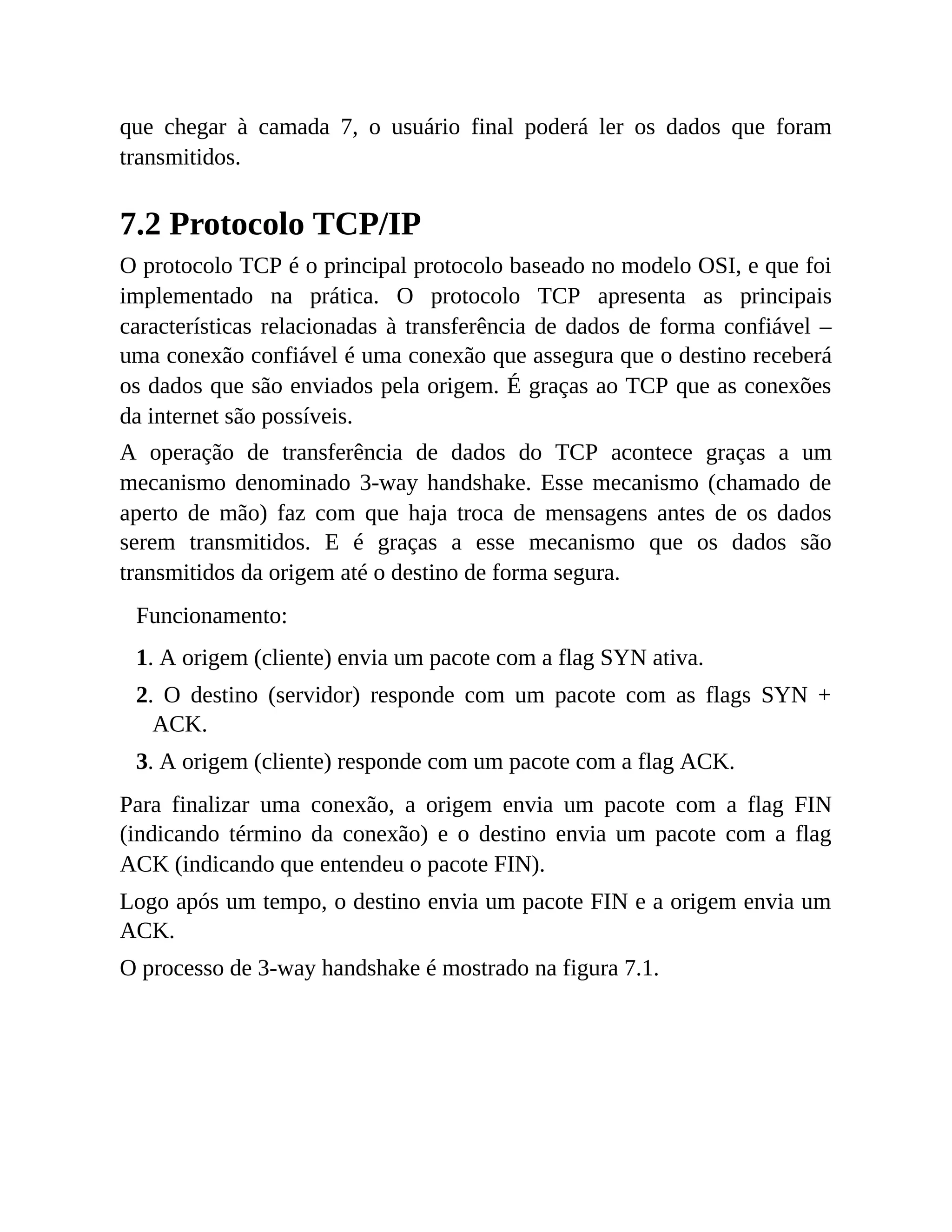que chegar à camada 7, o usuário final poderá ler os dados que foram
transmitidos.
7.2 Protocolo TCP/IP
O protocolo TCP é o principal protocolo baseado no modelo OSI, e que foi
implementado na prática. O protocolo TCP apresenta as principais
características relacionadas à transferência de dados de forma confiável –
uma conexão confiável é uma conexão que assegura que o destino receberá
os dados que são enviados pela origem. É graças ao TCP que as conexões
da internet são possíveis.
A operação de transferência de dados do TCP acontece graças a um
mecanismo denominado 3-way handshake. Esse mecanismo (chamado de
aperto de mão) faz com que haja troca de mensagens antes de os dados
serem transmitidos. E é graças a esse mecanismo que os dados são
transmitidos da origem até o destino de forma segura.
Funcionamento:
1. A origem (cliente) envia um pacote com a flag SYN ativa.
2. O destino (servidor) responde com um pacote com as flags SYN +
ACK.
3. A origem (cliente) responde com um pacote com a flag ACK.
Para finalizar uma conexão, a origem envia um pacote com a flag FIN
(indicando término da conexão) e o destino envia um pacote com a flag
ACK (indicando que entendeu o pacote FIN).
Logo após um tempo, o destino envia um pacote FIN e a origem envia um
ACK.
O processo de 3-way handshake é mostrado na figura 7.1.
 