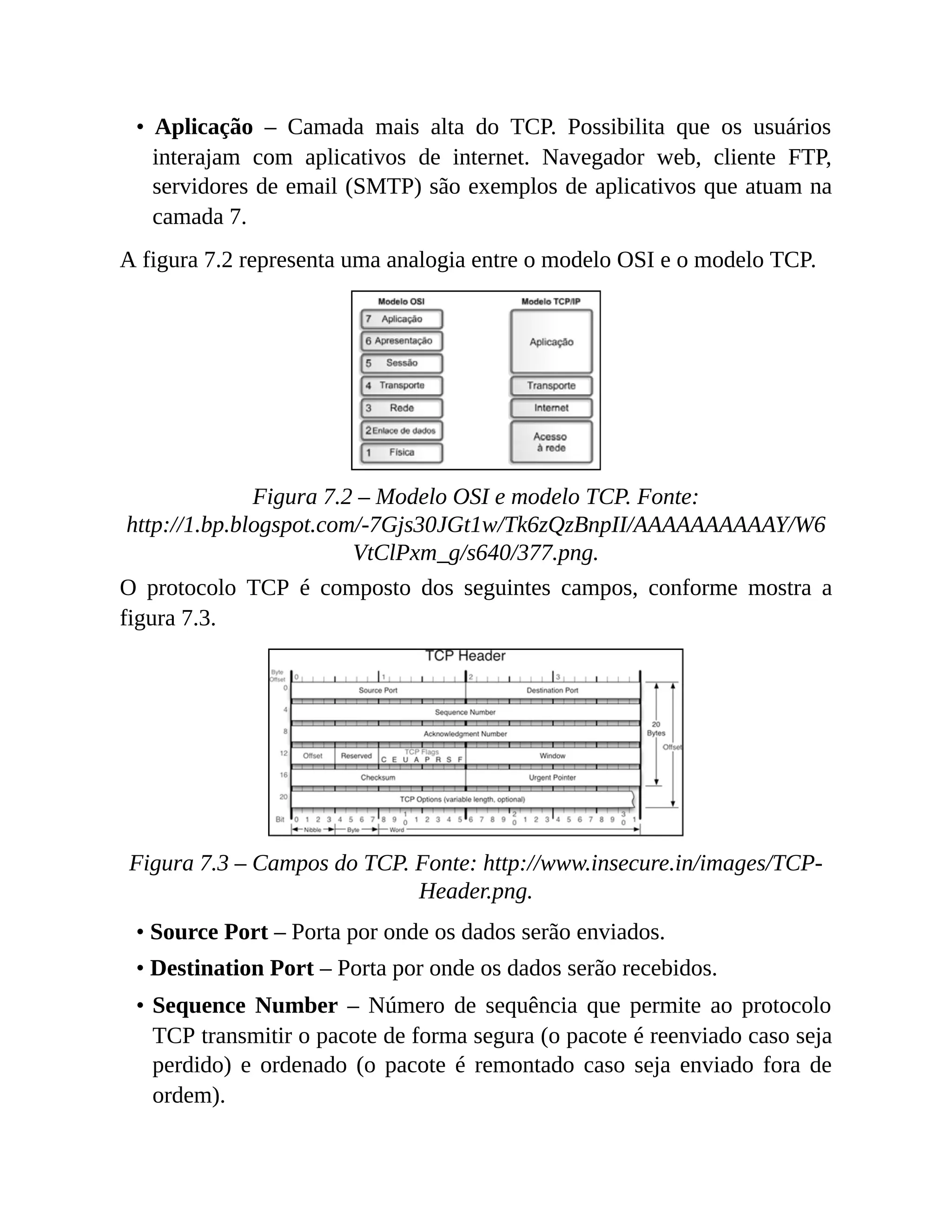 • Aplicação – Camada mais alta do TCP. Possibilita que os usuários
interajam com aplicativos de internet. Navegador web, cliente FTP,
servidores de email (SMTP) são exemplos de aplicativos que atuam na
camada 7.
A figura 7.2 representa uma analogia entre o modelo OSI e o modelo TCP.
Figura 7.2 – Modelo OSI e modelo TCP. Fonte:
http://1.bp.blogspot.com/-7Gjs30JGt1w/Tk6zQzBnpII/AAAAAAAAAAY/W6
VtClPxm_g/s640/377.png.
O protocolo TCP é composto dos seguintes campos, conforme mostra a
figura 7.3.
Figura 7.3 – Campos do TCP. Fonte: http://www.insecure.in/images/TCP-
Header.png.
• Source Port – Porta por onde os dados serão enviados.
• Destination Port – Porta por onde os dados serão recebidos.
• Sequence Number – Número de sequência que permite ao protocolo
TCP transmitir o pacote de forma segura (o pacote é reenviado caso seja
perdido) e ordenado (o pacote é remontado caso seja enviado fora de
ordem).
 