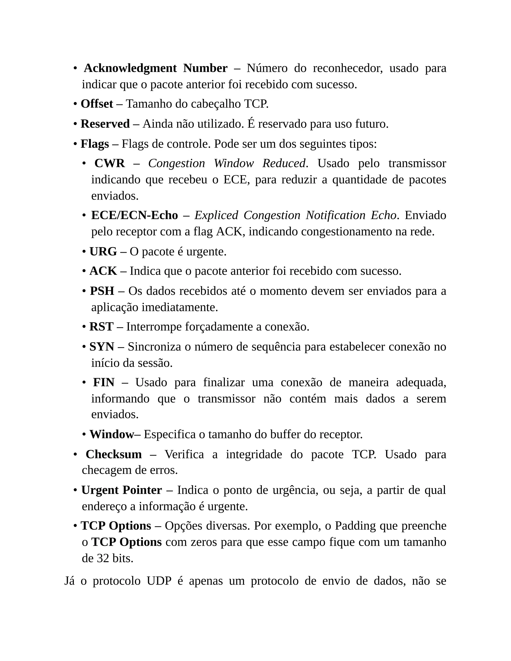 • Acknowledgment Number – Número do reconhecedor, usado para
indicar que o pacote anterior foi recebido com sucesso.
• Offset – Tamanho do cabeçalho TCP.
• Reserved – Ainda não utilizado. É reservado para uso futuro.
• Flags – Flags de controle. Pode ser um dos seguintes tipos:
• CWR – Congestion Window Reduced. Usado pelo transmissor
indicando que recebeu o ECE, para reduzir a quantidade de pacotes
enviados.
• ECE/ECN-Echo – Expliced Congestion Notification Echo. Enviado
pelo receptor com a flag ACK, indicando congestionamento na rede.
• URG – O pacote é urgente.
• ACK – Indica que o pacote anterior foi recebido com sucesso.
• PSH – Os dados recebidos até o momento devem ser enviados para a
aplicação imediatamente.
• RST – Interrompe forçadamente a conexão.
• SYN – Sincroniza o número de sequência para estabelecer conexão no
início da sessão.
• FIN – Usado para finalizar uma conexão de maneira adequada,
informando que o transmissor não contém mais dados a serem
enviados.
• Window– Especifica o tamanho do buffer do receptor.
• Checksum – Verifica a integridade do pacote TCP. Usado para
checagem de erros.
• Urgent Pointer – Indica o ponto de urgência, ou seja, a partir de qual
endereço a informação é urgente.
• TCP Options – Opções diversas. Por exemplo, o Padding que preenche
o TCP Options com zeros para que esse campo fique com um tamanho
de 32 bits.
Já o protocolo UDP é apenas um protocolo de envio de dados, não se
 