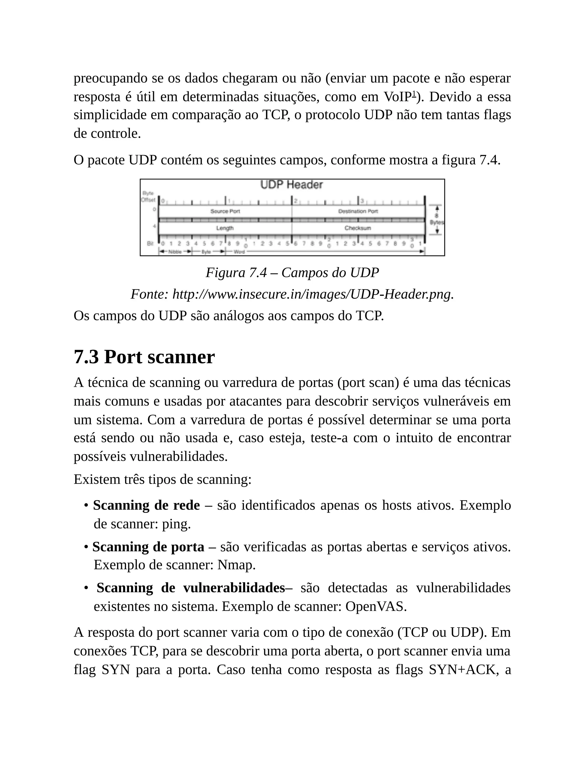 preocupando se os dados chegaram ou não (enviar um pacote e não esperar
resposta é útil em determinadas situações, como em VoIP1
). Devido a essa
simplicidade em comparação ao TCP, o protocolo UDP não tem tantas flags
de controle.
O pacote UDP contém os seguintes campos, conforme mostra a figura 7.4.
Figura 7.4 – Campos do UDP
Fonte: http://www.insecure.in/images/UDP-Header.png.
Os campos do UDP são análogos aos campos do TCP.
7.3 Port scanner
A técnica de scanning ou varredura de portas (port scan) é uma das técnicas
mais comuns e usadas por atacantes para descobrir serviços vulneráveis em
um sistema. Com a varredura de portas é possível determinar se uma porta
está sendo ou não usada e, caso esteja, teste-a com o intuito de encontrar
possíveis vulnerabilidades.
Existem três tipos de scanning:
• Scanning de rede – são identificados apenas os hosts ativos. Exemplo
de scanner: ping.
• Scanning de porta – são verificadas as portas abertas e serviços ativos.
Exemplo de scanner: Nmap.
• Scanning de vulnerabilidades– são detectadas as vulnerabilidades
existentes no sistema. Exemplo de scanner: OpenVAS.
A resposta do port scanner varia com o tipo de conexão (TCP ou UDP). Em
conexões TCP, para se descobrir uma porta aberta, o port scanner envia uma
flag SYN para a porta. Caso tenha como resposta as flags SYN+ACK, a
 