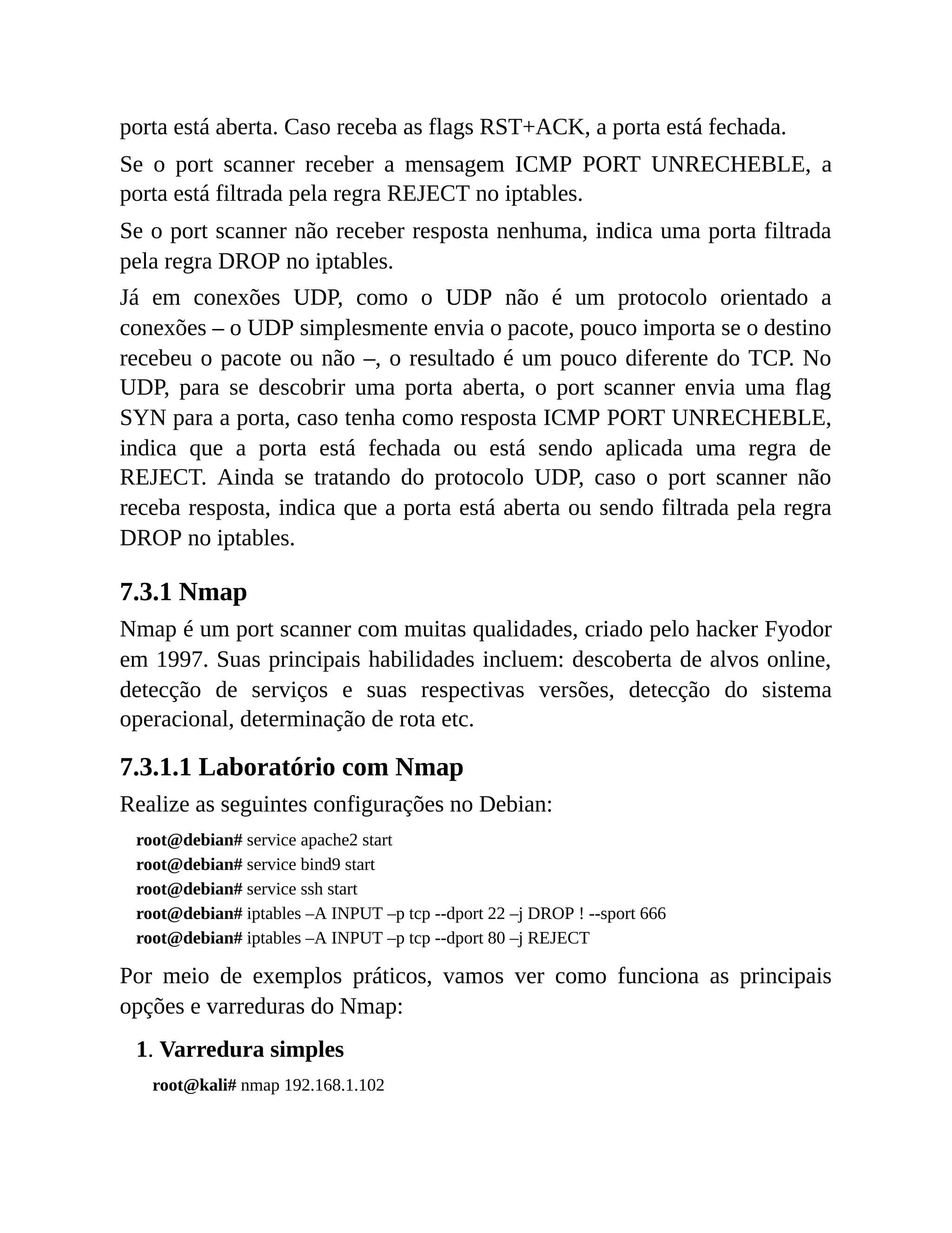 porta está aberta. Caso receba as flags RST+ACK, a porta está fechada.
Se o port scanner receber a mensagem ICMP PORT UNRECHEBLE, a
porta está filtrada pela regra REJECT no iptables.
Se o port scanner não receber resposta nenhuma, indica uma porta filtrada
pela regra DROP no iptables.
Já em conexões UDP, como o UDP não é um protocolo orientado a
conexões – o UDP simplesmente envia o pacote, pouco importa se o destino
recebeu o pacote ou não –, o resultado é um pouco diferente do TCP. No
UDP, para se descobrir uma porta aberta, o port scanner envia uma flag
SYN para a porta, caso tenha como resposta ICMP PORT UNRECHEBLE,
indica que a porta está fechada ou está sendo aplicada uma regra de
REJECT. Ainda se tratando do protocolo UDP, caso o port scanner não
receba resposta, indica que a porta está aberta ou sendo filtrada pela regra
DROP no iptables.
7.3.1 Nmap
Nmap é um port scanner com muitas qualidades, criado pelo hacker Fyodor
em 1997. Suas principais habilidades incluem: descoberta de alvos online,
detecção de serviços e suas respectivas versões, detecção do sistema
operacional, determinação de rota etc.
7.3.1.1 Laboratório com Nmap
Realize as seguintes configurações no Debian:
root@debian# service apache2 start
root@debian# service bind9 start
root@debian# service ssh start
root@debian# iptables –A INPUT –p tcp --dport 22 –j DROP ! --sport 666
root@debian# iptables –A INPUT –p tcp --dport 80 –j REJECT
Por meio de exemplos práticos, vamos ver como funciona as principais
opções e varreduras do Nmap:
1. Varredura simples
root@kali# nmap 192.168.1.102
 