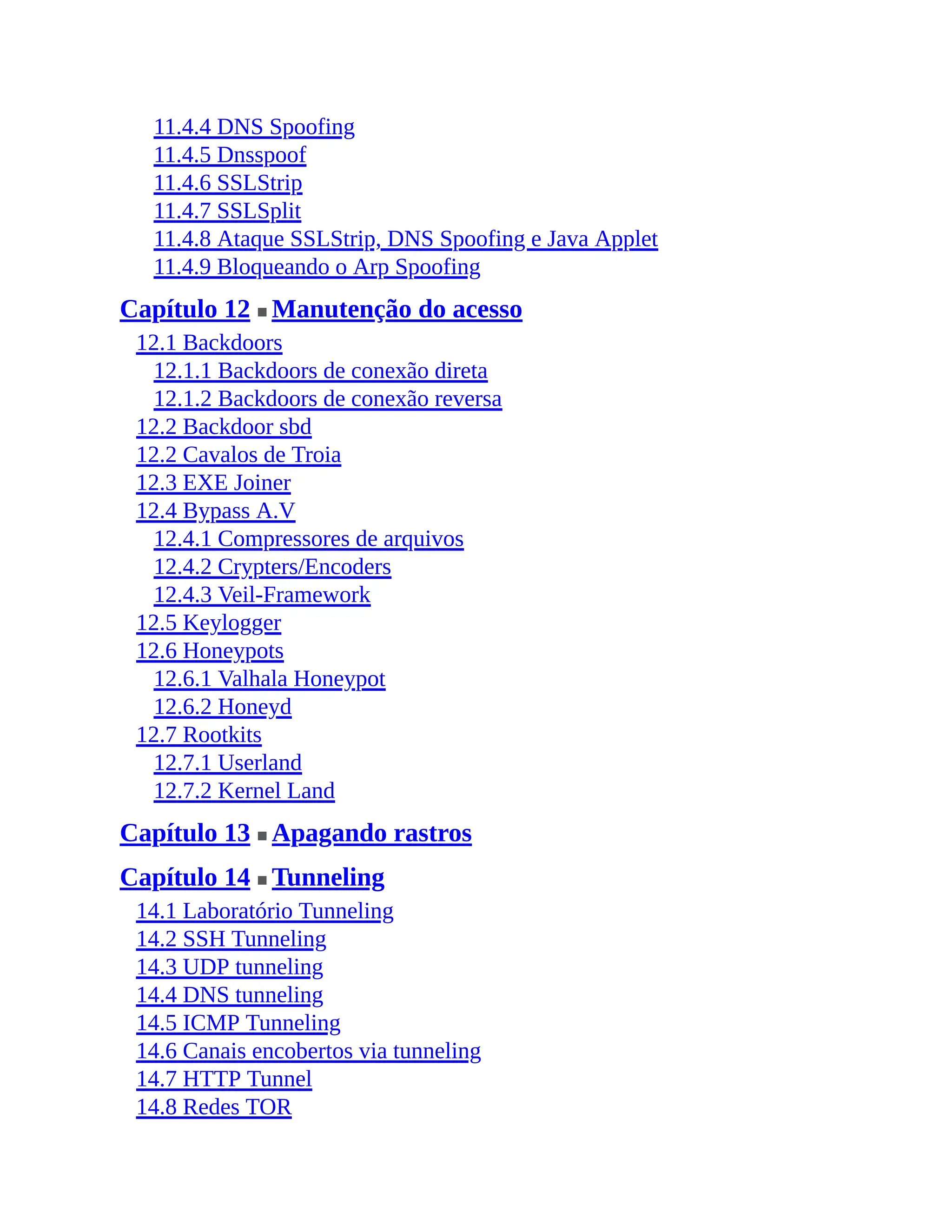 11.4.4 DNS Spoofing
11.4.5 Dnsspoof
11.4.6 SSLStrip
11.4.7 SSLSplit
11.4.8 Ataque SSLStrip, DNS Spoofing e Java Applet
11.4.9 Bloqueando o Arp Spoofing
Capítulo 12 ■ Manutenção do acesso
12.1 Backdoors
12.1.1 Backdoors de conexão direta
12.1.2 Backdoors de conexão reversa
12.2 Backdoor sbd
12.2 Cavalos de Troia
12.3 EXE Joiner
12.4 Bypass A.V
12.4.1 Compressores de arquivos
12.4.2 Crypters/Encoders
12.4.3 Veil-Framework
12.5 Keylogger
12.6 Honeypots
12.6.1 Valhala Honeypot
12.6.2 Honeyd
12.7 Rootkits
12.7.1 Userland
12.7.2 Kernel Land
Capítulo 13 ■ Apagando rastros
Capítulo 14 ■ Tunneling
14.1 Laboratório Tunneling
14.2 SSH Tunneling
14.3 UDP tunneling
14.4 DNS tunneling
14.5 ICMP Tunneling
14.6 Canais encobertos via tunneling
14.7 HTTP Tunnel
14.8 Redes TOR
 