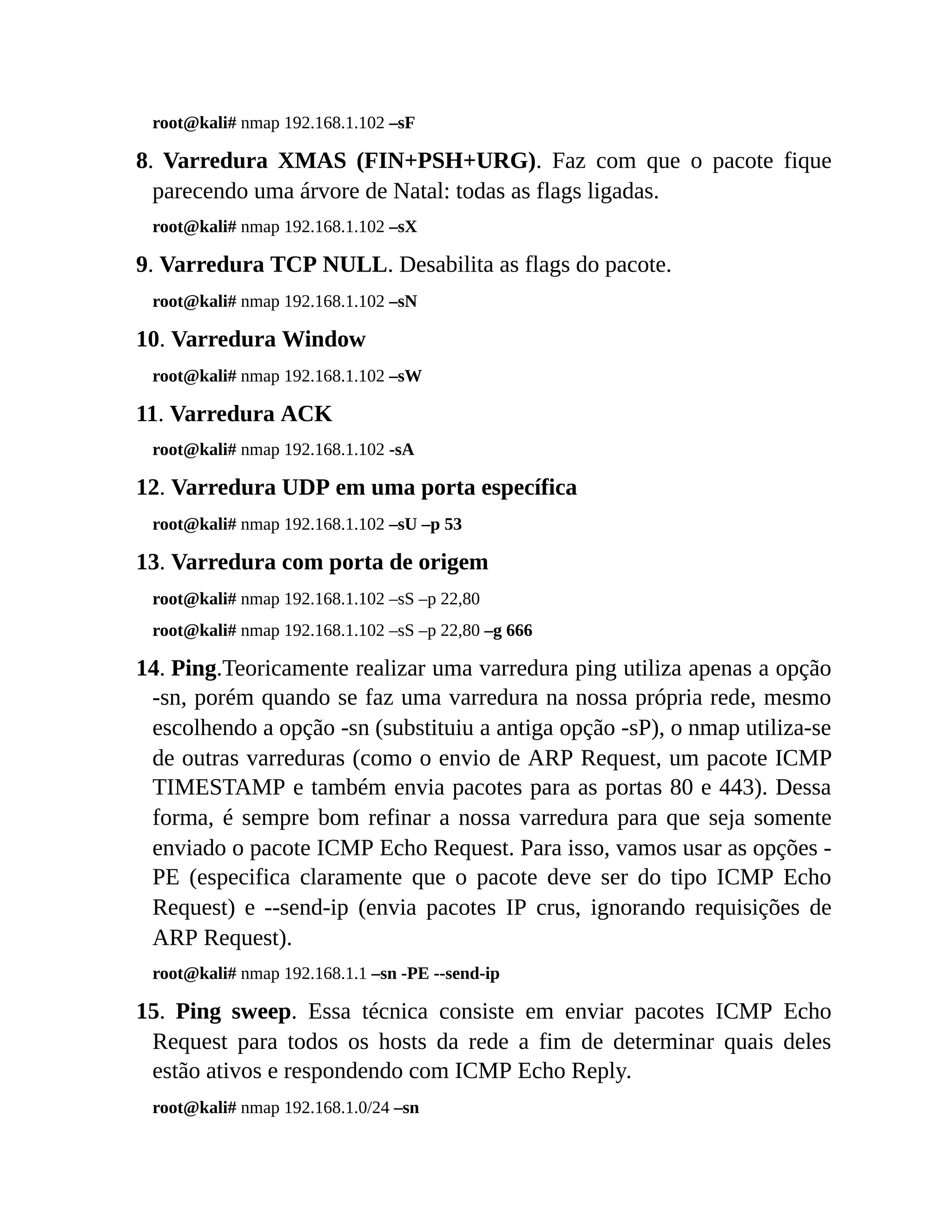 root@kali# nmap 192.168.1.102 –sF
8. Varredura XMAS (FIN+PSH+URG). Faz com que o pacote fique
parecendo uma árvore de Natal: todas as flags ligadas.
root@kali# nmap 192.168.1.102 –sX
9. Varredura TCP NULL. Desabilita as flags do pacote.
root@kali# nmap 192.168.1.102 –sN
10. Varredura Window
root@kali# nmap 192.168.1.102 –sW
11. Varredura ACK
root@kali# nmap 192.168.1.102 -sA
12. Varredura UDP em uma porta específica
root@kali# nmap 192.168.1.102 –sU –p 53
13. Varredura com porta de origem
root@kali# nmap 192.168.1.102 –sS –p 22,80
root@kali# nmap 192.168.1.102 –sS –p 22,80 –g 666
14. Ping.Teoricamente realizar uma varredura ping utiliza apenas a opção
-sn, porém quando se faz uma varredura na nossa própria rede, mesmo
escolhendo a opção -sn (substituiu a antiga opção -sP), o nmap utiliza-se
de outras varreduras (como o envio de ARP Request, um pacote ICMP
TIMESTAMP e também envia pacotes para as portas 80 e 443). Dessa
forma, é sempre bom refinar a nossa varredura para que seja somente
enviado o pacote ICMP Echo Request. Para isso, vamos usar as opções -
PE (especifica claramente que o pacote deve ser do tipo ICMP Echo
Request) e --send-ip (envia pacotes IP crus, ignorando requisições de
ARP Request).
root@kali# nmap 192.168.1.1 –sn -PE --send-ip
15. Ping sweep. Essa técnica consiste em enviar pacotes ICMP Echo
Request para todos os hosts da rede a fim de determinar quais deles
estão ativos e respondendo com ICMP Echo Reply.
root@kali# nmap 192.168.1.0/24 –sn
 