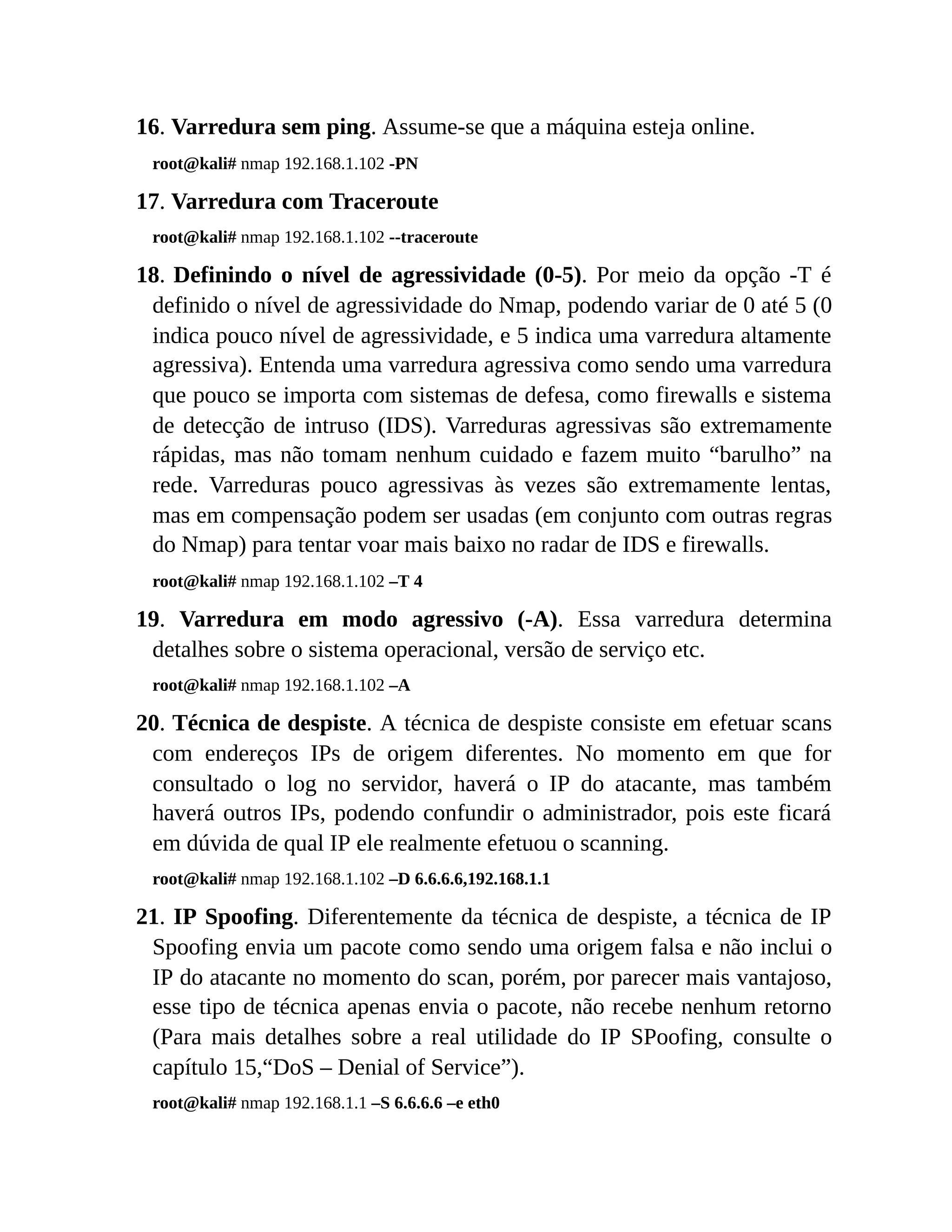 16. Varredura sem ping. Assume-se que a máquina esteja online.
root@kali# nmap 192.168.1.102 -PN
17. Varredura com Traceroute
root@kali# nmap 192.168.1.102 --traceroute
18. Definindo o nível de agressividade (0-5). Por meio da opção -T é
definido o nível de agressividade do Nmap, podendo variar de 0 até 5 (0
indica pouco nível de agressividade, e 5 indica uma varredura altamente
agressiva). Entenda uma varredura agressiva como sendo uma varredura
que pouco se importa com sistemas de defesa, como firewalls e sistema
de detecção de intruso (IDS). Varreduras agressivas são extremamente
rápidas, mas não tomam nenhum cuidado e fazem muito “barulho” na
rede. Varreduras pouco agressivas às vezes são extremamente lentas,
mas em compensação podem ser usadas (em conjunto com outras regras
do Nmap) para tentar voar mais baixo no radar de IDS e firewalls.
root@kali# nmap 192.168.1.102 –T 4
19. Varredura em modo agressivo (-A). Essa varredura determina
detalhes sobre o sistema operacional, versão de serviço etc.
root@kali# nmap 192.168.1.102 –A
20. Técnica de despiste. A técnica de despiste consiste em efetuar scans
com endereços IPs de origem diferentes. No momento em que for
consultado o log no servidor, haverá o IP do atacante, mas também
haverá outros IPs, podendo confundir o administrador, pois este ficará
em dúvida de qual IP ele realmente efetuou o scanning.
root@kali# nmap 192.168.1.102 –D 6.6.6.6,192.168.1.1
21. IP Spoofing. Diferentemente da técnica de despiste, a técnica de IP
Spoofing envia um pacote como sendo uma origem falsa e não inclui o
IP do atacante no momento do scan, porém, por parecer mais vantajoso,
esse tipo de técnica apenas envia o pacote, não recebe nenhum retorno
(Para mais detalhes sobre a real utilidade do IP SPoofing, consulte o
capítulo 15,“DoS – Denial of Service”).
root@kali# nmap 192.168.1.1 –S 6.6.6.6 –e eth0
 