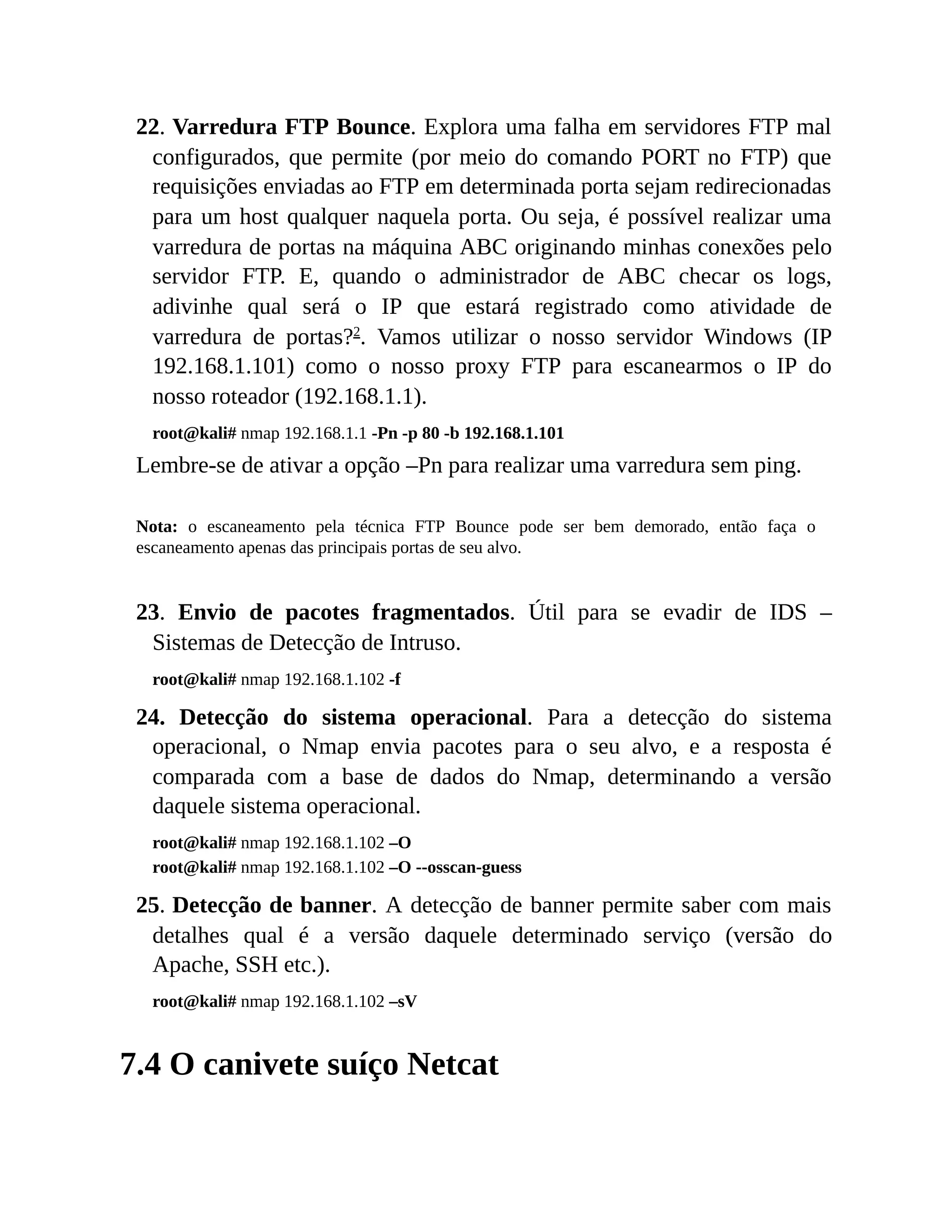 22. Varredura FTP Bounce. Explora uma falha em servidores FTP mal
configurados, que permite (por meio do comando PORT no FTP) que
requisições enviadas ao FTP em determinada porta sejam redirecionadas
para um host qualquer naquela porta. Ou seja, é possível realizar uma
varredura de portas na máquina ABC originando minhas conexões pelo
servidor FTP. E, quando o administrador de ABC checar os logs,
adivinhe qual será o IP que estará registrado como atividade de
varredura de portas?2
. Vamos utilizar o nosso servidor Windows (IP
192.168.1.101) como o nosso proxy FTP para escanearmos o IP do
nosso roteador (192.168.1.1).
root@kali# nmap 192.168.1.1 -Pn -p 80 -b 192.168.1.101
Lembre-se de ativar a opção –Pn para realizar uma varredura sem ping.
Nota: o escaneamento pela técnica FTP Bounce pode ser bem demorado, então faça o
escaneamento apenas das principais portas de seu alvo.
23. Envio de pacotes fragmentados. Útil para se evadir de IDS –
Sistemas de Detecção de Intruso.
root@kali# nmap 192.168.1.102 -f
24. Detecção do sistema operacional. Para a detecção do sistema
operacional, o Nmap envia pacotes para o seu alvo, e a resposta é
comparada com a base de dados do Nmap, determinando a versão
daquele sistema operacional.
root@kali# nmap 192.168.1.102 –O
root@kali# nmap 192.168.1.102 –O --osscan-guess
25. Detecção de banner. A detecção de banner permite saber com mais
detalhes qual é a versão daquele determinado serviço (versão do
Apache, SSH etc.).
root@kali# nmap 192.168.1.102 –sV
7.4 O canivete suíço Netcat
 