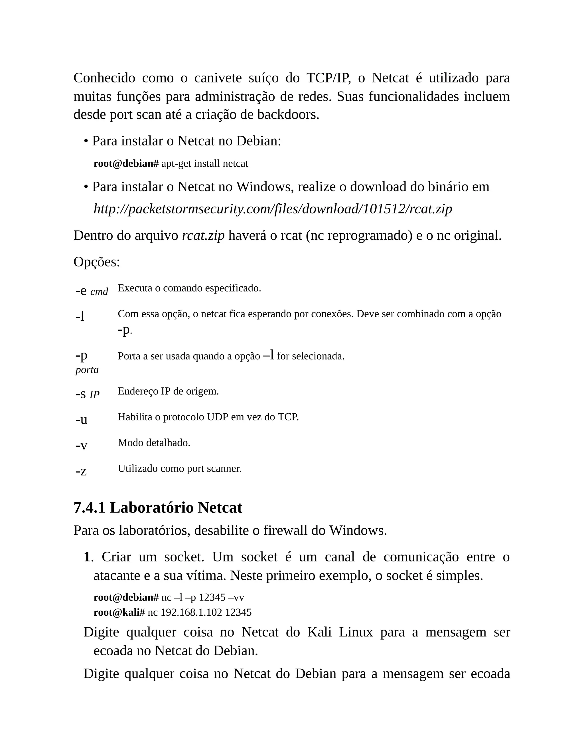 Conhecido como o canivete suíço do TCP/IP, o Netcat é utilizado para
muitas funções para administração de redes. Suas funcionalidades incluem
desde port scan até a criação de backdoors.
• Para instalar o Netcat no Debian:
root@debian# apt-get install netcat
• Para instalar o Netcat no Windows, realize o download do binário em
http://packetstormsecurity.com/files/download/101512/rcat.zip
Dentro do arquivo rcat.zip haverá o rcat (nc reprogramado) e o nc original.
Opções:
-e cmd Executa o comando especificado.
-l Com essa opção, o netcat fica esperando por conexões. Deve ser combinado com a opção
-p.
-p
porta
Porta a ser usada quando a opção –l for selecionada.
-s IP Endereço IP de origem.
-u Habilita o protocolo UDP em vez do TCP.
-v Modo detalhado.
-z Utilizado como port scanner.
7.4.1 Laboratório Netcat
Para os laboratórios, desabilite o firewall do Windows.
1. Criar um socket. Um socket é um canal de comunicação entre o
atacante e a sua vítima. Neste primeiro exemplo, o socket é simples.
root@debian# nc –l –p 12345 –vv
root@kali# nc 192.168.1.102 12345
Digite qualquer coisa no Netcat do Kali Linux para a mensagem ser
ecoada no Netcat do Debian.
Digite qualquer coisa no Netcat do Debian para a mensagem ser ecoada
 