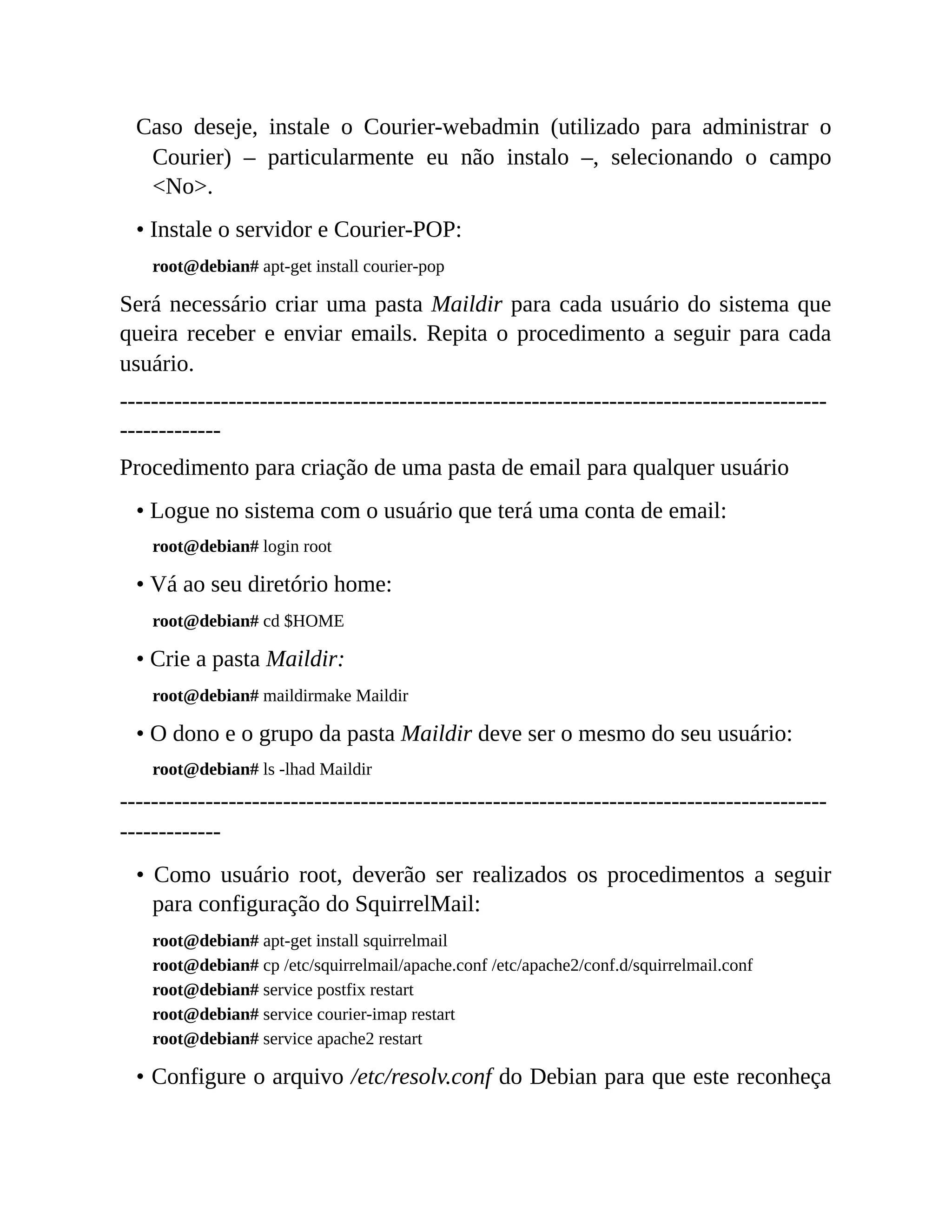 Caso deseje, instale o Courier-webadmin (utilizado para administrar o
Courier) – particularmente eu não instalo –, selecionando o campo
<No>.
• Instale o servidor e Courier-POP:
root@debian# apt-get install courier-pop
Será necessário criar uma pasta Maildir para cada usuário do sistema que
queira receber e enviar emails. Repita o procedimento a seguir para cada
usuário.
-------------------------------------------------------------------------------------------
-------------
Procedimento para criação de uma pasta de email para qualquer usuário
• Logue no sistema com o usuário que terá uma conta de email:
root@debian# login root
• Vá ao seu diretório home:
root@debian# cd $HOME
• Crie a pasta Maildir:
root@debian# maildirmake Maildir
• O dono e o grupo da pasta Maildir deve ser o mesmo do seu usuário:
root@debian# ls -lhad Maildir
-------------------------------------------------------------------------------------------
-------------
• Como usuário root, deverão ser realizados os procedimentos a seguir
para configuração do SquirrelMail:
root@debian# apt-get install squirrelmail
root@debian# cp /etc/squirrelmail/apache.conf /etc/apache2/conf.d/squirrelmail.conf
root@debian# service postfix restart
root@debian# service courier-imap restart
root@debian# service apache2 restart
• Configure o arquivo /etc/resolv.conf do Debian para que este reconheça
 
