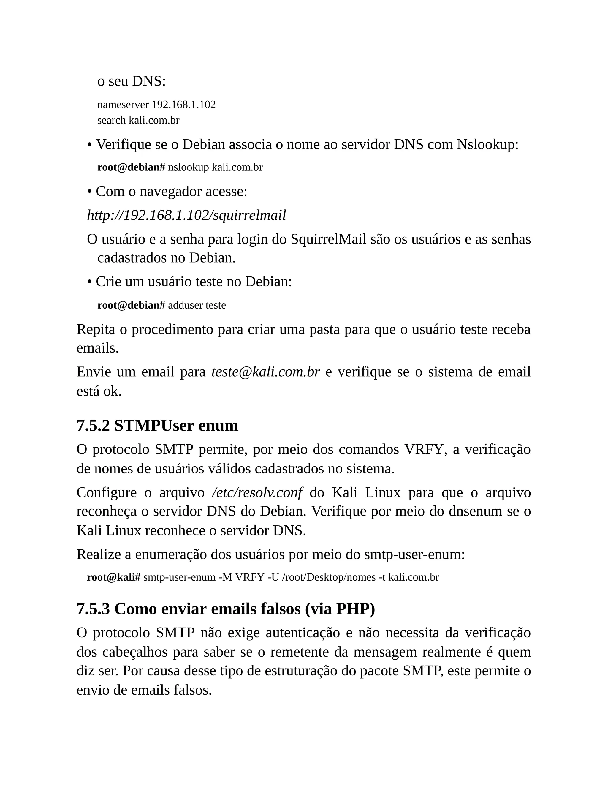 o seu DNS:
nameserver 192.168.1.102
search kali.com.br
• Verifique se o Debian associa o nome ao servidor DNS com Nslookup:
root@debian# nslookup kali.com.br
• Com o navegador acesse:
http://192.168.1.102/squirrelmail
O usuário e a senha para login do SquirrelMail são os usuários e as senhas
cadastrados no Debian.
• Crie um usuário teste no Debian:
root@debian# adduser teste
Repita o procedimento para criar uma pasta para que o usuário teste receba
emails.
Envie um email para teste@kali.com.br e verifique se o sistema de email
está ok.
7.5.2 STMPUser enum
O protocolo SMTP permite, por meio dos comandos VRFY, a verificação
de nomes de usuários válidos cadastrados no sistema.
Configure o arquivo /etc/resolv.conf do Kali Linux para que o arquivo
reconheça o servidor DNS do Debian. Verifique por meio do dnsenum se o
Kali Linux reconhece o servidor DNS.
Realize a enumeração dos usuários por meio do smtp-user-enum:
root@kali# smtp-user-enum -M VRFY -U /root/Desktop/nomes -t kali.com.br
7.5.3 Como enviar emails falsos (via PHP)
O protocolo SMTP não exige autenticação e não necessita da verificação
dos cabeçalhos para saber se o remetente da mensagem realmente é quem
diz ser. Por causa desse tipo de estruturação do pacote SMTP, este permite o
envio de emails falsos.
 