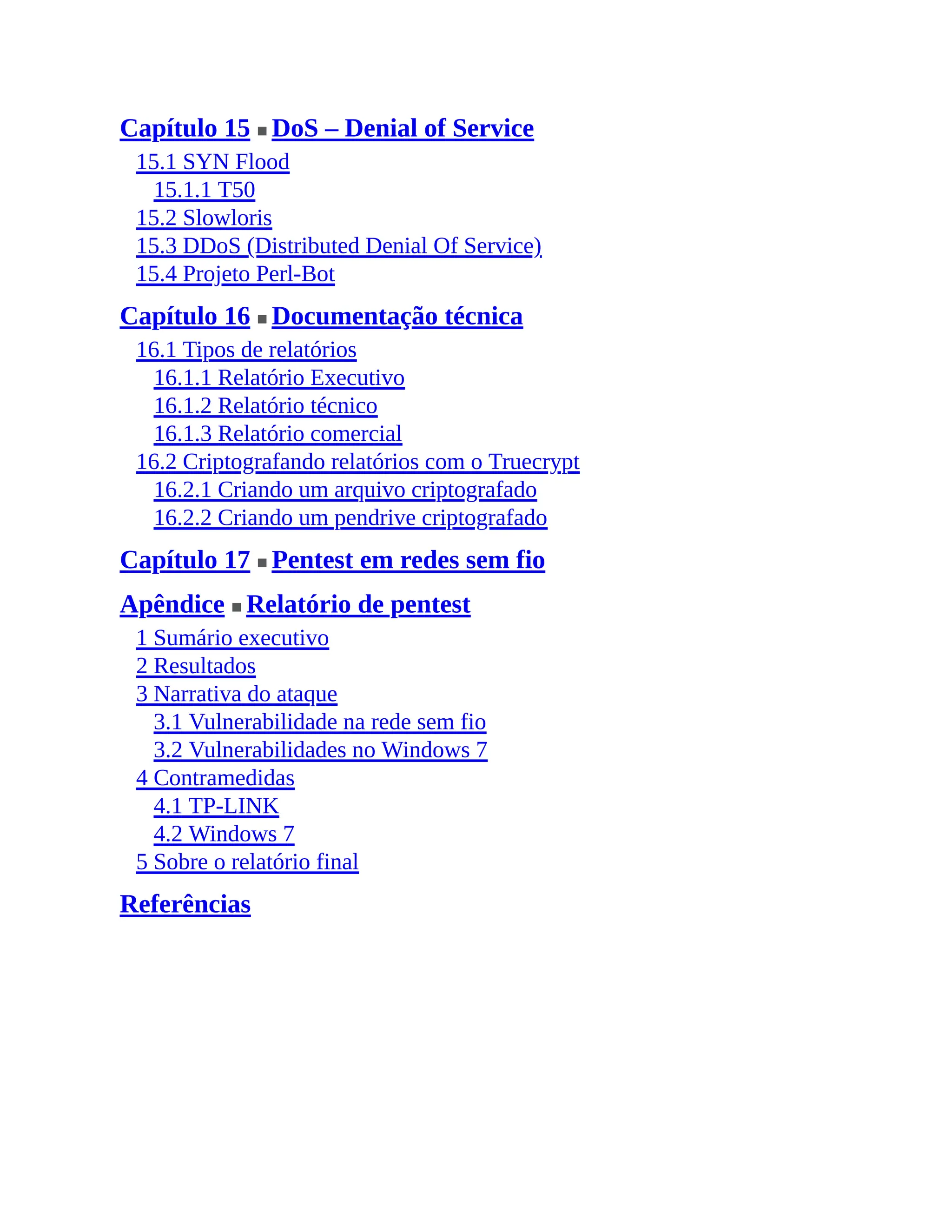 Capítulo 15 ■ DoS – Denial of Service
15.1 SYN Flood
15.1.1 T50
15.2 Slowloris
15.3 DDoS (Distributed Denial Of Service)
15.4 Projeto Perl-Bot
Capítulo 16 ■ Documentação técnica
16.1 Tipos de relatórios
16.1.1 Relatório Executivo
16.1.2 Relatório técnico
16.1.3 Relatório comercial
16.2 Criptografando relatórios com o Truecrypt
16.2.1 Criando um arquivo criptografado
16.2.2 Criando um pendrive criptografado
Capítulo 17 ■ Pentest em redes sem fio
Apêndice ■ Relatório de pentest
1 Sumário executivo
2 Resultados
3 Narrativa do ataque
3.1 Vulnerabilidade na rede sem fio
3.2 Vulnerabilidades no Windows 7
4 Contramedidas
4.1 TP-LINK
4.2 Windows 7
5 Sobre o relatório final
Referências
 