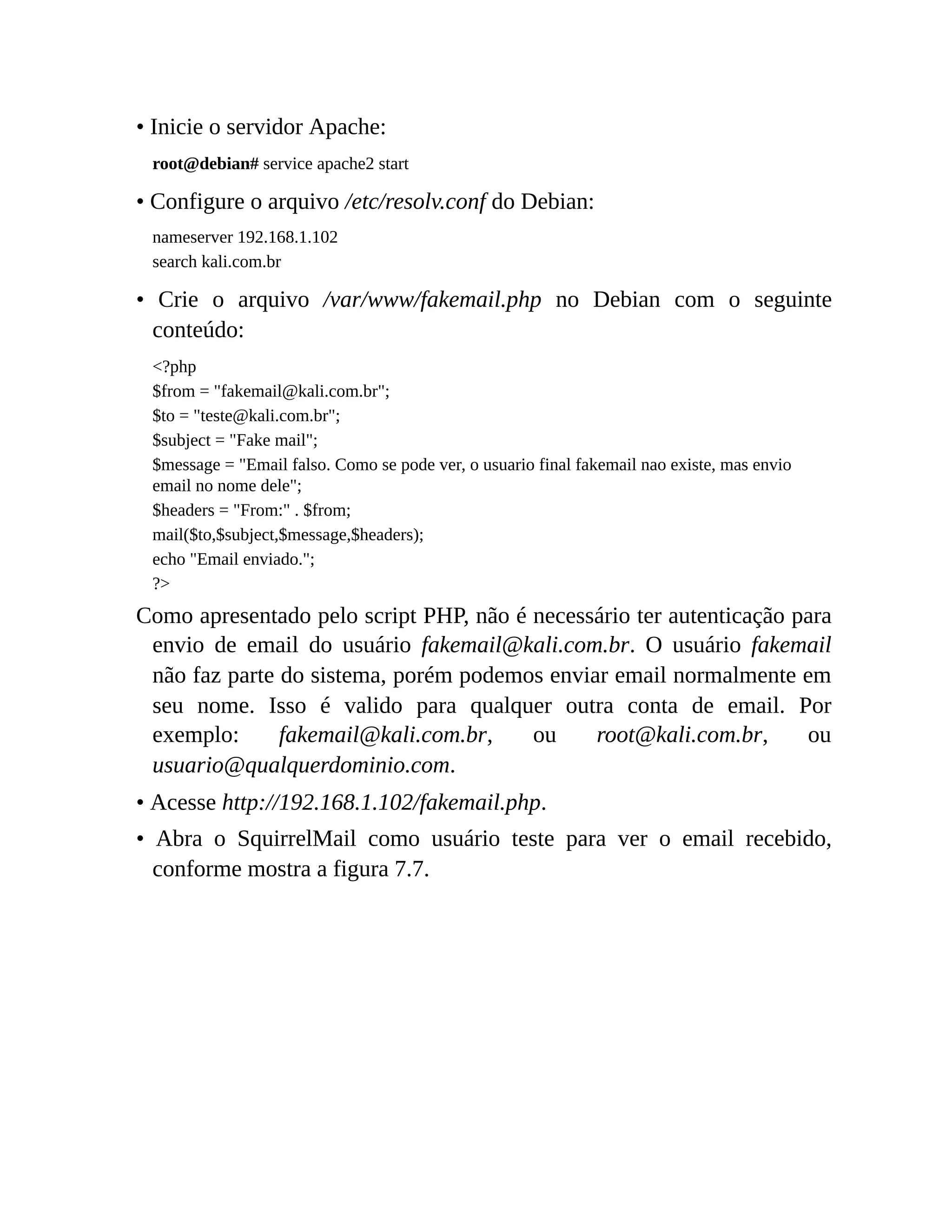 • Inicie o servidor Apache:
root@debian# service apache2 start
• Configure o arquivo /etc/resolv.conf do Debian:
nameserver 192.168.1.102
search kali.com.br
• Crie o arquivo /var/www/fakemail.php no Debian com o seguinte
conteúdo:
<?php
$from = "fakemail@kali.com.br";
$to = "teste@kali.com.br";
$subject = "Fake mail";
$message = "Email falso. Como se pode ver, o usuario final fakemail nao existe, mas envio
email no nome dele";
$headers = "From:" . $from;
mail($to,$subject,$message,$headers);
echo "Email enviado.";
?>
Como apresentado pelo script PHP, não é necessário ter autenticação para
envio de email do usuário fakemail@kali.com.br. O usuário fakemail
não faz parte do sistema, porém podemos enviar email normalmente em
seu nome. Isso é valido para qualquer outra conta de email. Por
exemplo: fakemail@kali.com.br, ou root@kali.com.br, ou
usuario@qualquerdominio.com.
• Acesse http://192.168.1.102/fakemail.php.
• Abra o SquirrelMail como usuário teste para ver o email recebido,
conforme mostra a figura 7.7.
 