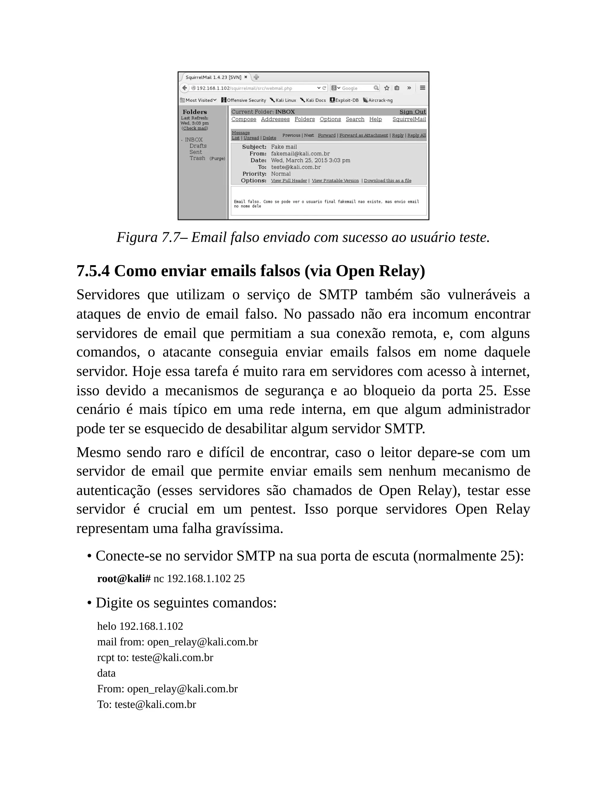 Figura 7.7– Email falso enviado com sucesso ao usuário teste.
7.5.4 Como enviar emails falsos (via Open Relay)
Servidores que utilizam o serviço de SMTP também são vulneráveis a
ataques de envio de email falso. No passado não era incomum encontrar
servidores de email que permitiam a sua conexão remota, e, com alguns
comandos, o atacante conseguia enviar emails falsos em nome daquele
servidor. Hoje essa tarefa é muito rara em servidores com acesso à internet,
isso devido a mecanismos de segurança e ao bloqueio da porta 25. Esse
cenário é mais típico em uma rede interna, em que algum administrador
pode ter se esquecido de desabilitar algum servidor SMTP.
Mesmo sendo raro e difícil de encontrar, caso o leitor depare-se com um
servidor de email que permite enviar emails sem nenhum mecanismo de
autenticação (esses servidores são chamados de Open Relay), testar esse
servidor é crucial em um pentest. Isso porque servidores Open Relay
representam uma falha gravíssima.
• Conecte-se no servidor SMTP na sua porta de escuta (normalmente 25):
root@kali# nc 192.168.1.102 25
• Digite os seguintes comandos:
helo 192.168.1.102
mail from: open_relay@kali.com.br
rcpt to: teste@kali.com.br
data
From: open_relay@kali.com.br
To: teste@kali.com.br
 
