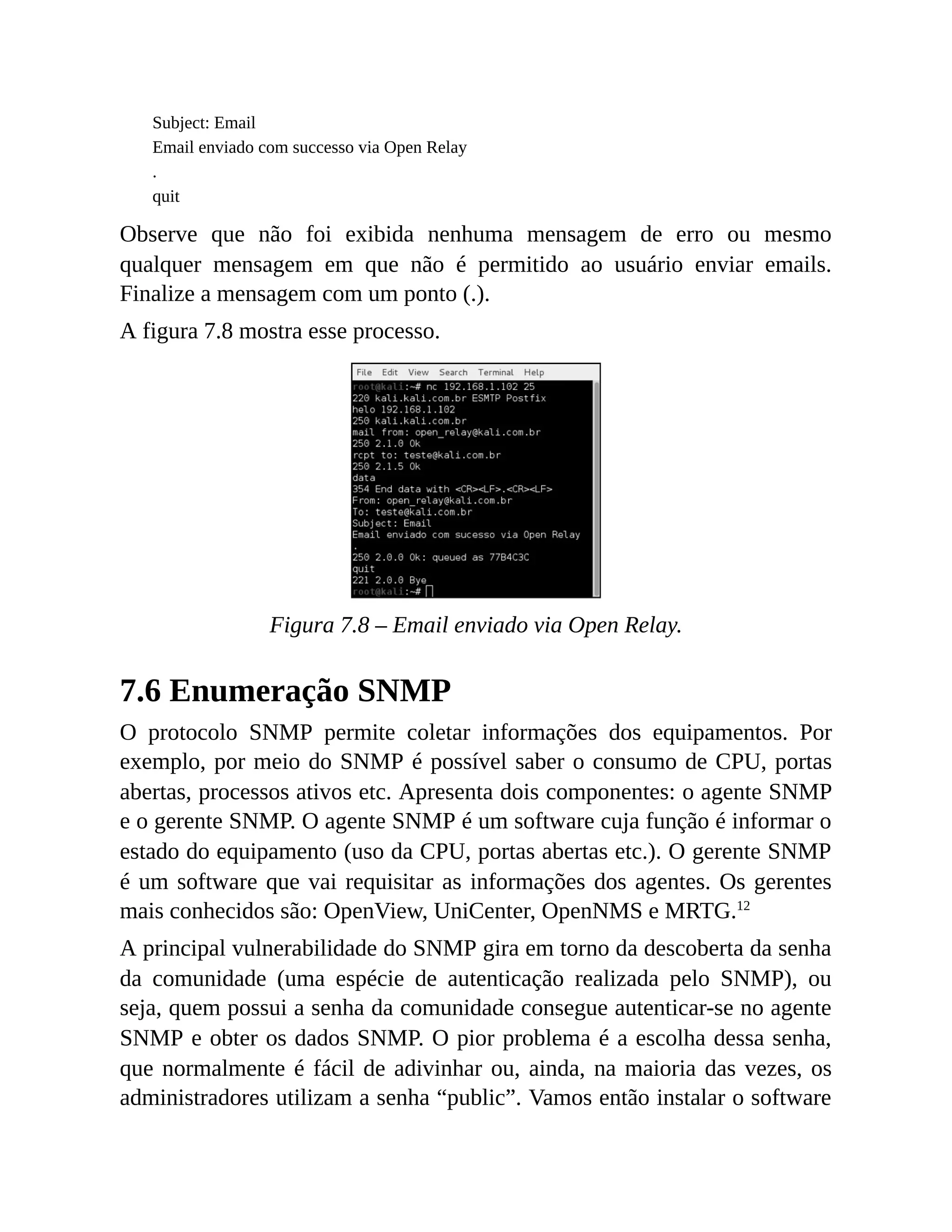 Subject: Email
Email enviado com successo via Open Relay
.
quit
Observe que não foi exibida nenhuma mensagem de erro ou mesmo
qualquer mensagem em que não é permitido ao usuário enviar emails.
Finalize a mensagem com um ponto (.).
A figura 7.8 mostra esse processo.
Figura 7.8 – Email enviado via Open Relay.
7.6 Enumeração SNMP
O protocolo SNMP permite coletar informações dos equipamentos. Por
exemplo, por meio do SNMP é possível saber o consumo de CPU, portas
abertas, processos ativos etc. Apresenta dois componentes: o agente SNMP
e o gerente SNMP. O agente SNMP é um software cuja função é informar o
estado do equipamento (uso da CPU, portas abertas etc.). O gerente SNMP
é um software que vai requisitar as informações dos agentes. Os gerentes
mais conhecidos são: OpenView, UniCenter, OpenNMS e MRTG.12
A principal vulnerabilidade do SNMP gira em torno da descoberta da senha
da comunidade (uma espécie de autenticação realizada pelo SNMP), ou
seja, quem possui a senha da comunidade consegue autenticar-se no agente
SNMP e obter os dados SNMP. O pior problema é a escolha dessa senha,
que normalmente é fácil de adivinhar ou, ainda, na maioria das vezes, os
administradores utilizam a senha “public”. Vamos então instalar o software
 