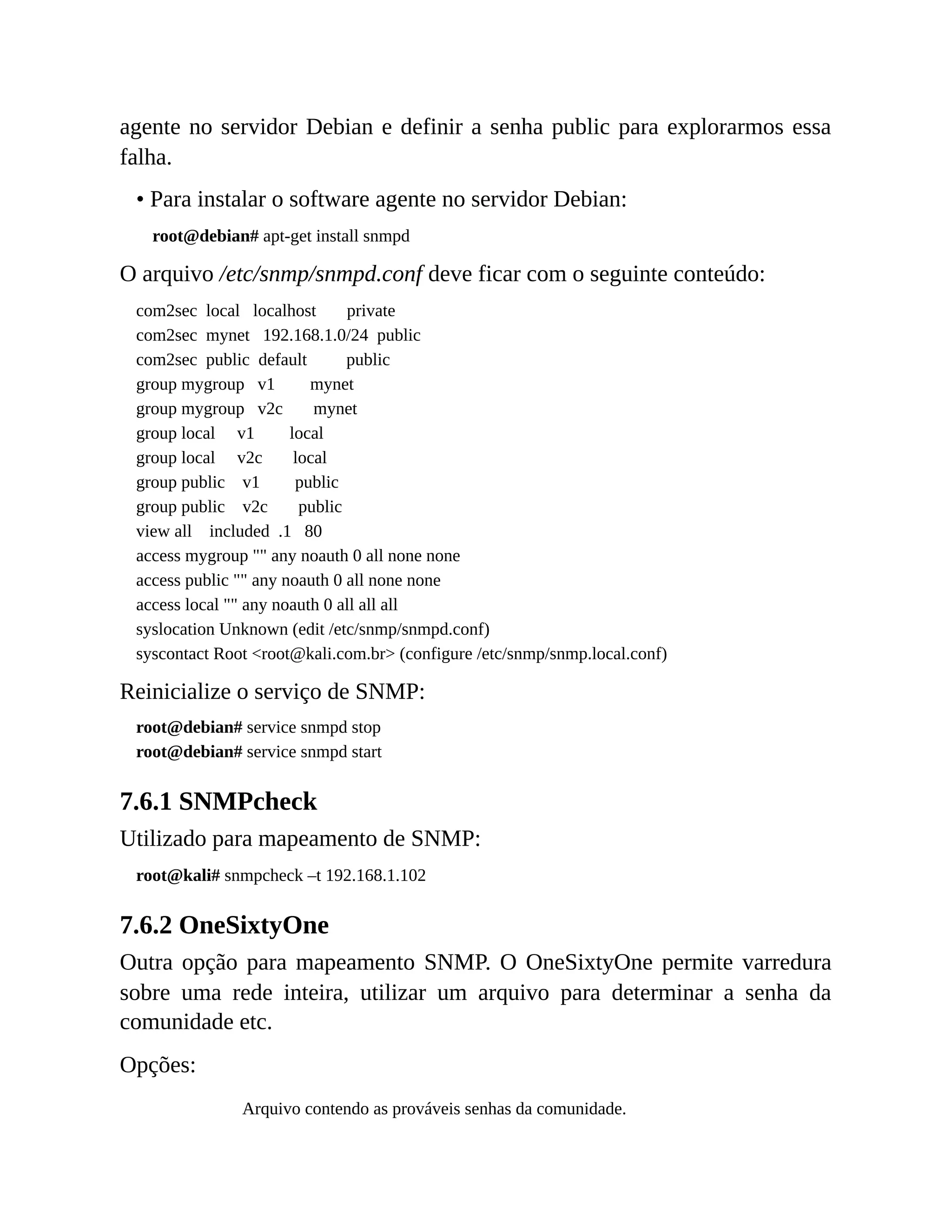agente no servidor Debian e definir a senha public para explorarmos essa
falha.
• Para instalar o software agente no servidor Debian:
root@debian# apt-get install snmpd
O arquivo /etc/snmp/snmpd.conf deve ficar com o seguinte conteúdo:
com2sec local localhost private
com2sec mynet 192.168.1.0/24 public
com2sec public default public
group mygroup v1 mynet
group mygroup v2c mynet
group local v1 local
group local v2c local
group public v1 public
group public v2c public
view all included .1 80
access mygroup "" any noauth 0 all none none
access public "" any noauth 0 all none none
access local "" any noauth 0 all all all
syslocation Unknown (edit /etc/snmp/snmpd.conf)
syscontact Root <root@kali.com.br> (configure /etc/snmp/snmp.local.conf)
Reinicialize o serviço de SNMP:
root@debian# service snmpd stop
root@debian# service snmpd start
7.6.1 SNMPcheck
Utilizado para mapeamento de SNMP:
root@kali# snmpcheck –t 192.168.1.102
7.6.2 OneSixtyOne
Outra opção para mapeamento SNMP. O OneSixtyOne permite varredura
sobre uma rede inteira, utilizar um arquivo para determinar a senha da
comunidade etc.
Opções:
Arquivo contendo as prováveis senhas da comunidade.
 