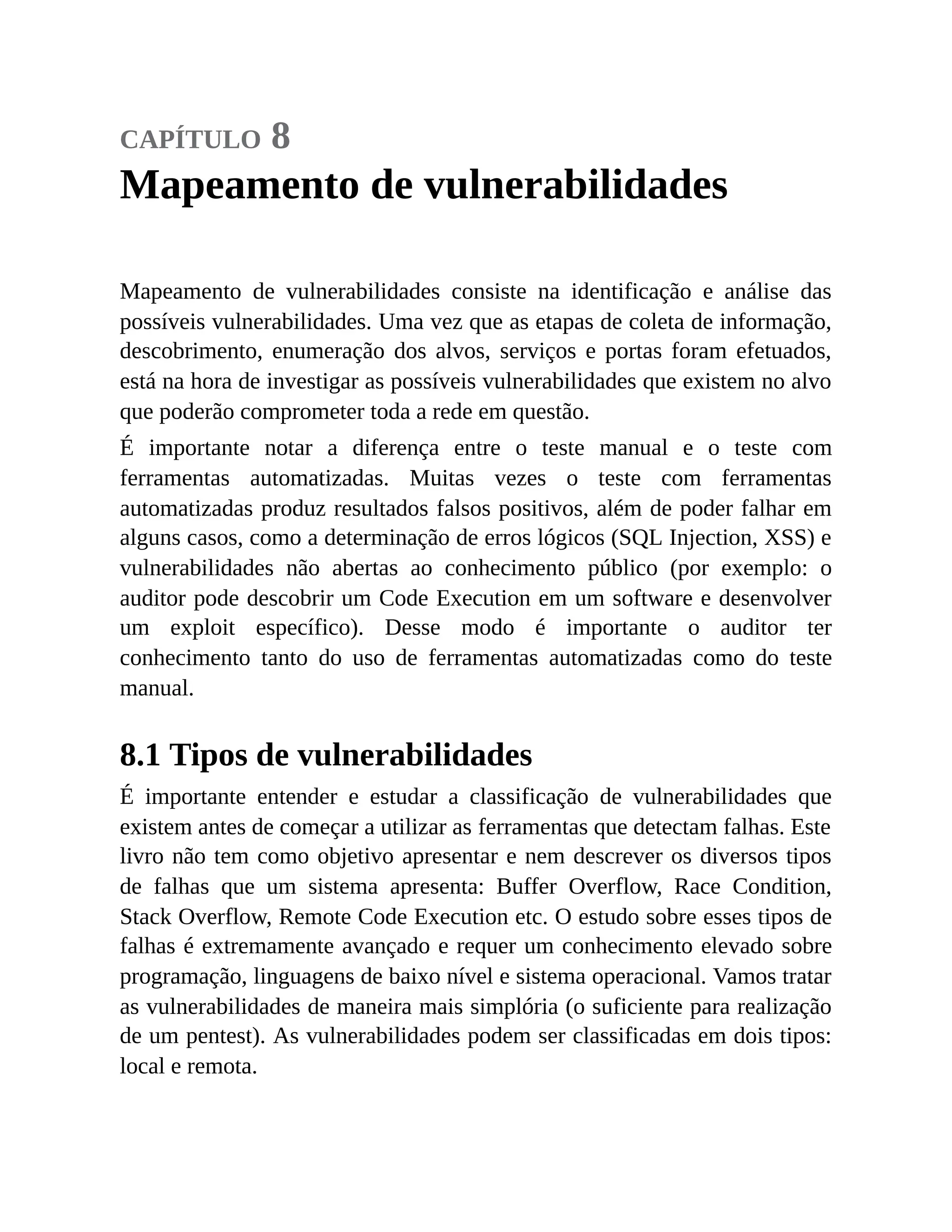 capítulo 8
Mapeamento de vulnerabilidades
Mapeamento de vulnerabilidades consiste na identificação e análise das
possíveis vulnerabilidades. Uma vez que as etapas de coleta de informação,
descobrimento, enumeração dos alvos, serviços e portas foram efetuados,
está na hora de investigar as possíveis vulnerabilidades que existem no alvo
que poderão comprometer toda a rede em questão.
É importante notar a diferença entre o teste manual e o teste com
ferramentas automatizadas. Muitas vezes o teste com ferramentas
automatizadas produz resultados falsos positivos, além de poder falhar em
alguns casos, como a determinação de erros lógicos (SQL Injection, XSS) e
vulnerabilidades não abertas ao conhecimento público (por exemplo: o
auditor pode descobrir um Code Execution em um software e desenvolver
um exploit específico). Desse modo é importante o auditor ter
conhecimento tanto do uso de ferramentas automatizadas como do teste
manual.
8.1 Tipos de vulnerabilidades
É importante entender e estudar a classificação de vulnerabilidades que
existem antes de começar a utilizar as ferramentas que detectam falhas. Este
livro não tem como objetivo apresentar e nem descrever os diversos tipos
de falhas que um sistema apresenta: Buffer Overflow, Race Condition,
Stack Overflow, Remote Code Execution etc. O estudo sobre esses tipos de
falhas é extremamente avançado e requer um conhecimento elevado sobre
programação, linguagens de baixo nível e sistema operacional. Vamos tratar
as vulnerabilidades de maneira mais simplória (o suficiente para realização
de um pentest). As vulnerabilidades podem ser classificadas em dois tipos:
local e remota.
 