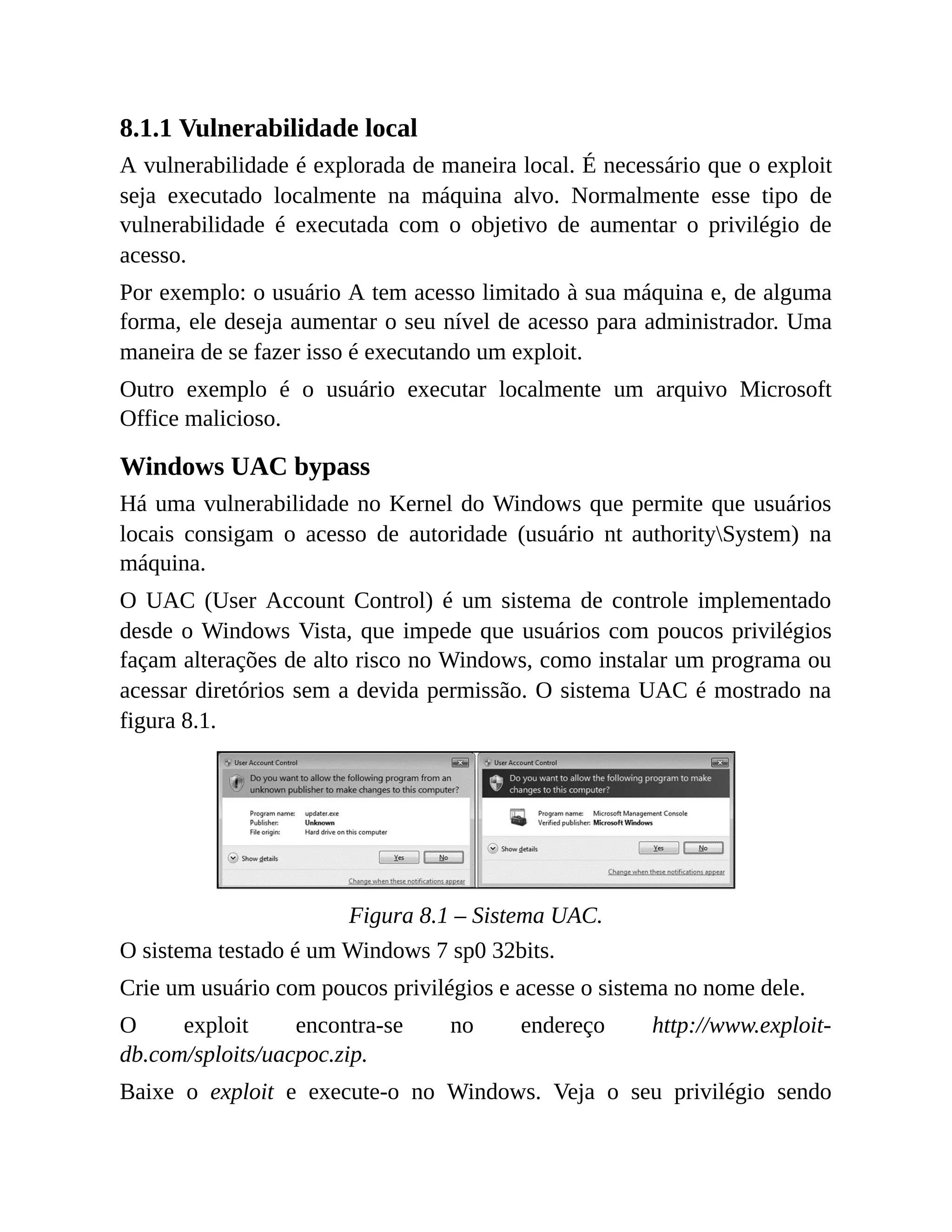 8.1.1 Vulnerabilidade local
A vulnerabilidade é explorada de maneira local. É necessário que o exploit
seja executado localmente na máquina alvo. Normalmente esse tipo de
vulnerabilidade é executada com o objetivo de aumentar o privilégio de
acesso.
Por exemplo: o usuário A tem acesso limitado à sua máquina e, de alguma
forma, ele deseja aumentar o seu nível de acesso para administrador. Uma
maneira de se fazer isso é executando um exploit.
Outro exemplo é o usuário executar localmente um arquivo Microsoft
Office malicioso.
Windows UAC bypass
Há uma vulnerabilidade no Kernel do Windows que permite que usuários
locais consigam o acesso de autoridade (usuário nt authoritySystem) na
máquina.
O UAC (User Account Control) é um sistema de controle implementado
desde o Windows Vista, que impede que usuários com poucos privilégios
façam alterações de alto risco no Windows, como instalar um programa ou
acessar diretórios sem a devida permissão. O sistema UAC é mostrado na
figura 8.1.
Figura 8.1 – Sistema UAC.
O sistema testado é um Windows 7 sp0 32bits.
Crie um usuário com poucos privilégios e acesse o sistema no nome dele.
O exploit encontra-se no endereço http://www.exploit-
db.com/sploits/uacpoc.zip.
Baixe o exploit e execute-o no Windows. Veja o seu privilégio sendo
 