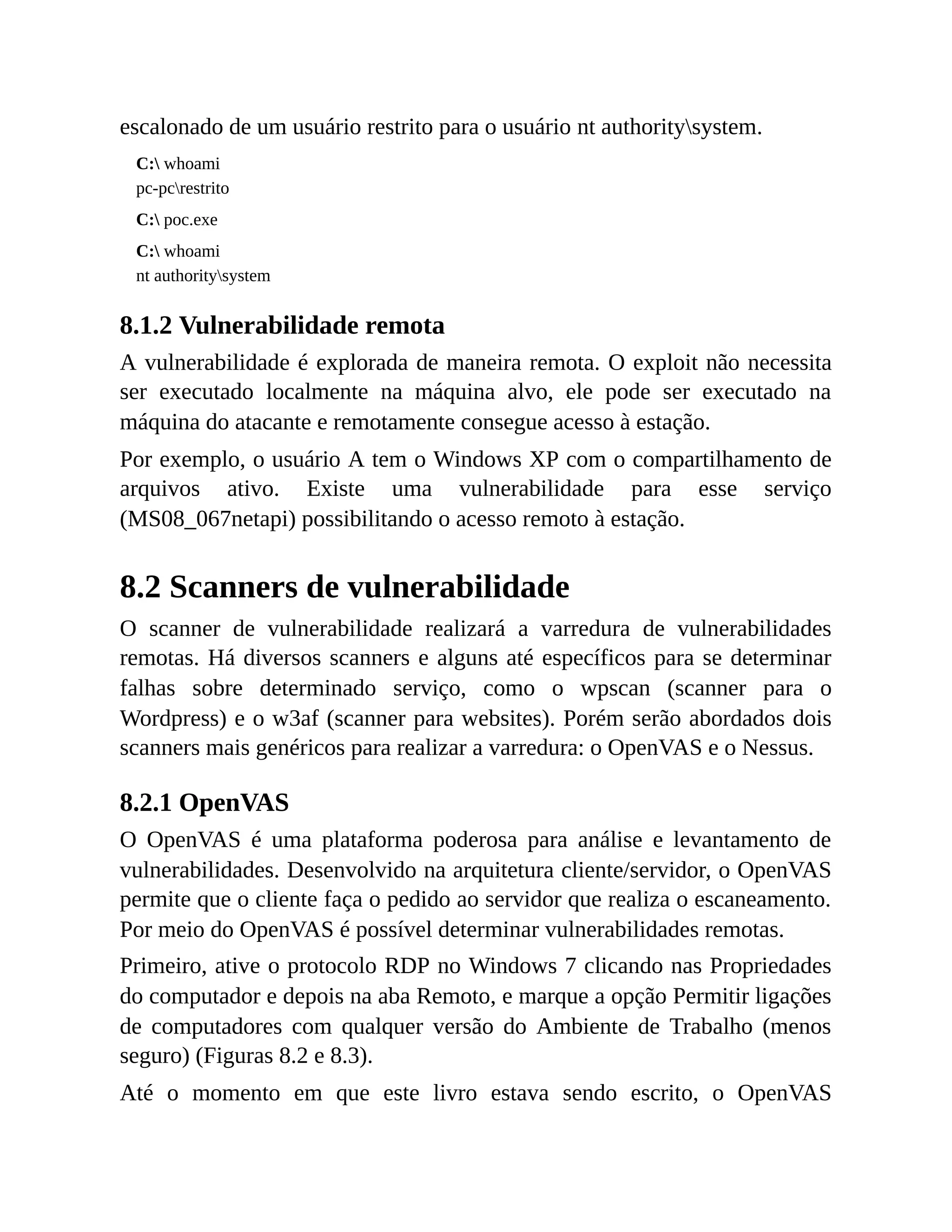 escalonado de um usuário restrito para o usuário nt authoritysystem.
C: whoami
pc-pcrestrito
C: poc.exe
C: whoami
nt authoritysystem
8.1.2 Vulnerabilidade remota
A vulnerabilidade é explorada de maneira remota. O exploit não necessita
ser executado localmente na máquina alvo, ele pode ser executado na
máquina do atacante e remotamente consegue acesso à estação.
Por exemplo, o usuário A tem o Windows XP com o compartilhamento de
arquivos ativo. Existe uma vulnerabilidade para esse serviço
(MS08_067netapi) possibilitando o acesso remoto à estação.
8.2 Scanners de vulnerabilidade
O scanner de vulnerabilidade realizará a varredura de vulnerabilidades
remotas. Há diversos scanners e alguns até específicos para se determinar
falhas sobre determinado serviço, como o wpscan (scanner para o
Wordpress) e o w3af (scanner para websites). Porém serão abordados dois
scanners mais genéricos para realizar a varredura: o OpenVAS e o Nessus.
8.2.1 OpenVAS
O OpenVAS é uma plataforma poderosa para análise e levantamento de
vulnerabilidades. Desenvolvido na arquitetura cliente/servidor, o OpenVAS
permite que o cliente faça o pedido ao servidor que realiza o escaneamento.
Por meio do OpenVAS é possível determinar vulnerabilidades remotas.
Primeiro, ative o protocolo RDP no Windows 7 clicando nas Propriedades
do computador e depois na aba Remoto, e marque a opção Permitir ligações
de computadores com qualquer versão do Ambiente de Trabalho (menos
seguro) (Figuras 8.2 e 8.3).
Até o momento em que este livro estava sendo escrito, o OpenVAS
 