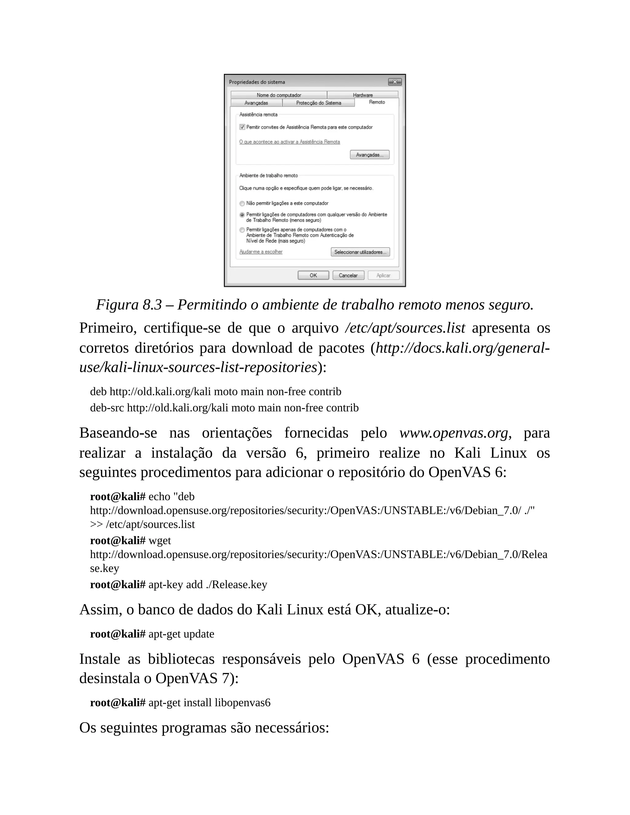 Figura 8.3 – Permitindo o ambiente de trabalho remoto menos seguro.
Primeiro, certifique-se de que o arquivo /etc/apt/sources.list apresenta os
corretos diretórios para download de pacotes (http://docs.kali.org/general-
use/kali-linux-sources-list-repositories):
deb http://old.kali.org/kali moto main non-free contrib
deb-src http://old.kali.org/kali moto main non-free contrib
Baseando-se nas orientações fornecidas pelo www.openvas.org, para
realizar a instalação da versão 6, primeiro realize no Kali Linux os
seguintes procedimentos para adicionar o repositório do OpenVAS 6:
root@kali# echo "deb
http://download.opensuse.org/repositories/security:/OpenVAS:/UNSTABLE:/v6/Debian_7.0/ ./"
>> /etc/apt/sources.list
root@kali# wget
http://download.opensuse.org/repositories/security:/OpenVAS:/UNSTABLE:/v6/Debian_7.0/Relea
se.key
root@kali# apt-key add ./Release.key
Assim, o banco de dados do Kali Linux está OK, atualize-o:
root@kali# apt-get update
Instale as bibliotecas responsáveis pelo OpenVAS 6 (esse procedimento
desinstala o OpenVAS 7):
root@kali# apt-get install libopenvas6
Os seguintes programas são necessários:
 