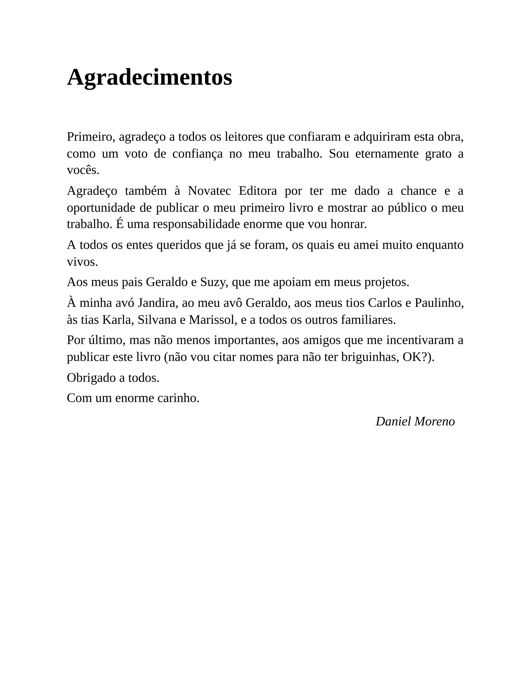 Agradecimentos
Primeiro, agradeço a todos os leitores que confiaram e adquiriram esta obra,
como um voto de confiança no meu trabalho. Sou eternamente grato a
vocês.
Agradeço também à Novatec Editora por ter me dado a chance e a
oportunidade de publicar o meu primeiro livro e mostrar ao público o meu
trabalho. É uma responsabilidade enorme que vou honrar.
A todos os entes queridos que já se foram, os quais eu amei muito enquanto
vivos.
Aos meus pais Geraldo e Suzy, que me apoiam em meus projetos.
À minha avó Jandira, ao meu avô Geraldo, aos meus tios Carlos e Paulinho,
às tias Karla, Silvana e Marissol, e a todos os outros familiares.
Por último, mas não menos importantes, aos amigos que me incentivaram a
publicar este livro (não vou citar nomes para não ter briguinhas, OK?).
Obrigado a todos.
Com um enorme carinho.
Daniel Moreno
 