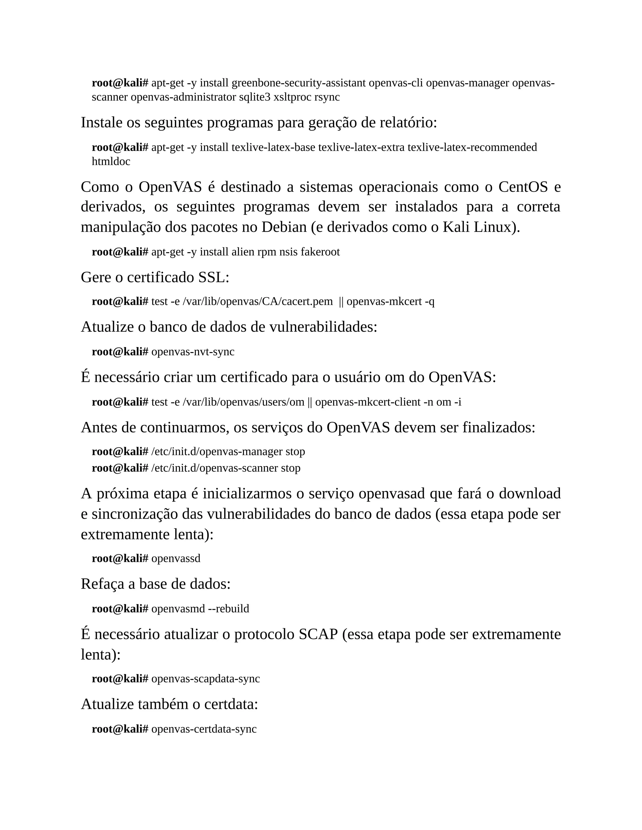 root@kali# apt-get -y install greenbone-security-assistant openvas-cli openvas-manager openvas-
scanner openvas-administrator sqlite3 xsltproc rsync
Instale os seguintes programas para geração de relatório:
root@kali# apt-get -y install texlive-latex-base texlive-latex-extra texlive-latex-recommended
htmldoc
Como o OpenVAS é destinado a sistemas operacionais como o CentOS e
derivados, os seguintes programas devem ser instalados para a correta
manipulação dos pacotes no Debian (e derivados como o Kali Linux).
root@kali# apt-get -y install alien rpm nsis fakeroot
Gere o certificado SSL:
root@kali# test -e /var/lib/openvas/CA/cacert.pem || openvas-mkcert -q
Atualize o banco de dados de vulnerabilidades:
root@kali# openvas-nvt-sync
É necessário criar um certificado para o usuário om do OpenVAS:
root@kali# test -e /var/lib/openvas/users/om || openvas-mkcert-client -n om -i
Antes de continuarmos, os serviços do OpenVAS devem ser finalizados:
root@kali# /etc/init.d/openvas-manager stop
root@kali# /etc/init.d/openvas-scanner stop
A próxima etapa é inicializarmos o serviço openvasad que fará o download
e sincronização das vulnerabilidades do banco de dados (essa etapa pode ser
extremamente lenta):
root@kali# openvassd
Refaça a base de dados:
root@kali# openvasmd --rebuild
É necessário atualizar o protocolo SCAP (essa etapa pode ser extremamente
lenta):
root@kali# openvas-scapdata-sync
Atualize também o certdata:
root@kali# openvas-certdata-sync
 