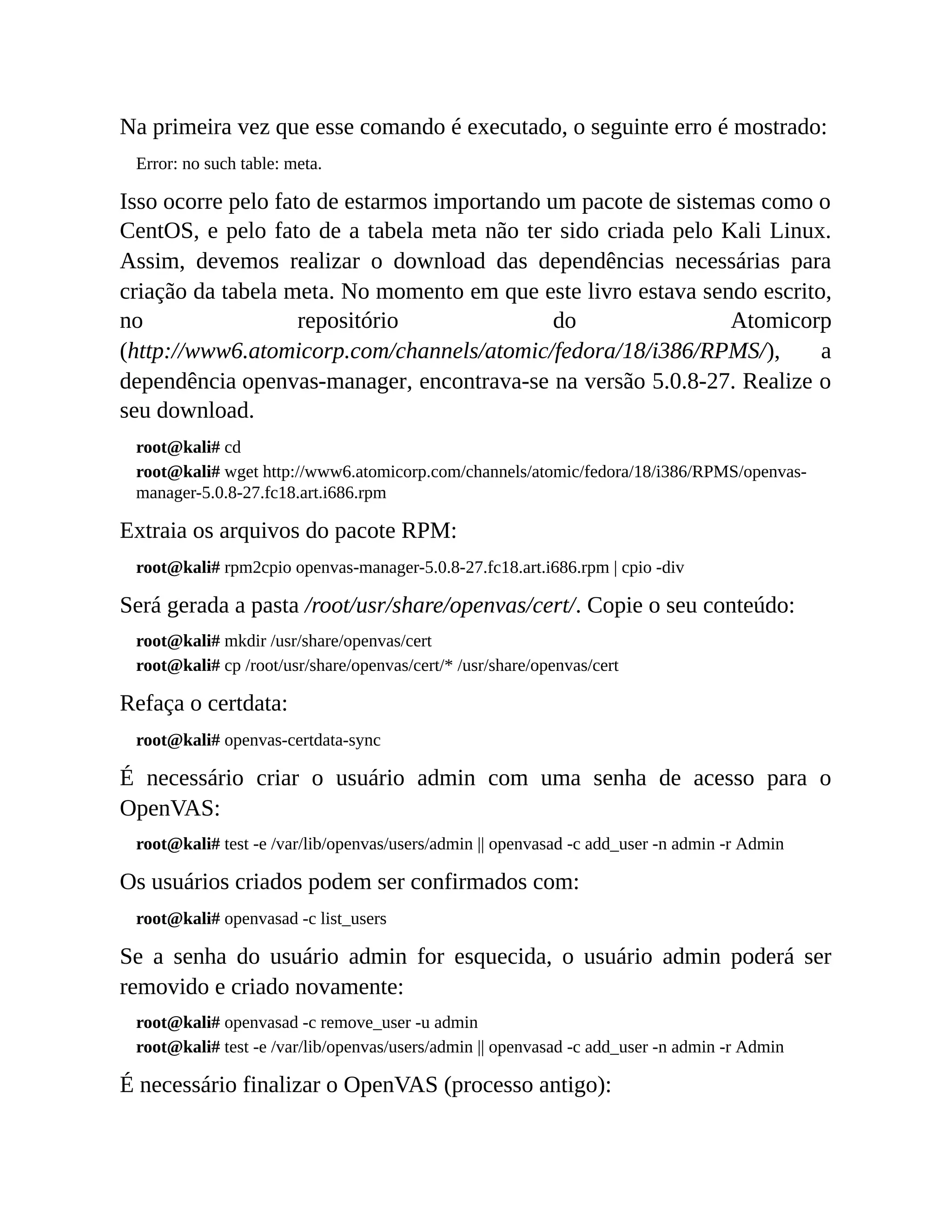 Na primeira vez que esse comando é executado, o seguinte erro é mostrado:
Error: no such table: meta.
Isso ocorre pelo fato de estarmos importando um pacote de sistemas como o
CentOS, e pelo fato de a tabela meta não ter sido criada pelo Kali Linux.
Assim, devemos realizar o download das dependências necessárias para
criação da tabela meta. No momento em que este livro estava sendo escrito,
no repositório do Atomicorp
(http://www6.atomicorp.com/channels/atomic/fedora/18/i386/RPMS/), a
dependência openvas-manager, encontrava-se na versão 5.0.8-27. Realize o
seu download.
root@kali# cd
root@kali# wget http://www6.atomicorp.com/channels/atomic/fedora/18/i386/RPMS/openvas-
manager-5.0.8-27.fc18.art.i686.rpm
Extraia os arquivos do pacote RPM:
root@kali# rpm2cpio openvas-manager-5.0.8-27.fc18.art.i686.rpm | cpio -div
Será gerada a pasta /root/usr/share/openvas/cert/. Copie o seu conteúdo:
root@kali# mkdir /usr/share/openvas/cert
root@kali# cp /root/usr/share/openvas/cert/* /usr/share/openvas/cert
Refaça o certdata:
root@kali# openvas-certdata-sync
É necessário criar o usuário admin com uma senha de acesso para o
OpenVAS:
root@kali# test -e /var/lib/openvas/users/admin || openvasad -c add_user -n admin -r Admin
Os usuários criados podem ser confirmados com:
root@kali# openvasad -c list_users
Se a senha do usuário admin for esquecida, o usuário admin poderá ser
removido e criado novamente:
root@kali# openvasad -c remove_user -u admin
root@kali# test -e /var/lib/openvas/users/admin || openvasad -c add_user -n admin -r Admin
É necessário finalizar o OpenVAS (processo antigo):
 
