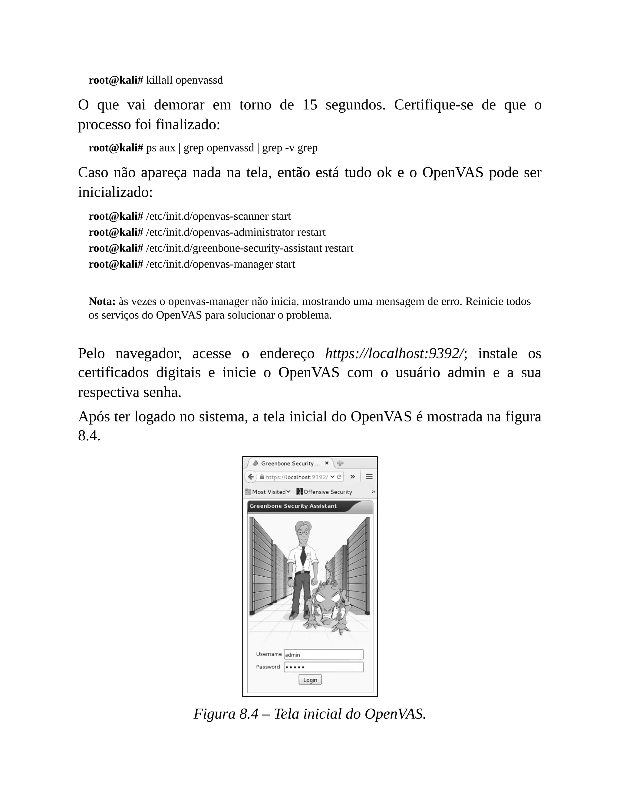 root@kali# killall openvassd
O que vai demorar em torno de 15 segundos. Certifique-se de que o
processo foi finalizado:
root@kali# ps aux | grep openvassd | grep -v grep
Caso não apareça nada na tela, então está tudo ok e o OpenVAS pode ser
inicializado:
root@kali# /etc/init.d/openvas-scanner start
root@kali# /etc/init.d/openvas-administrator restart
root@kali# /etc/init.d/greenbone-security-assistant restart
root@kali# /etc/init.d/openvas-manager start
Nota: às vezes o openvas-manager não inicia, mostrando uma mensagem de erro. Reinicie todos
os serviços do OpenVAS para solucionar o problema.
Pelo navegador, acesse o endereço https://localhost:9392/; instale os
certificados digitais e inicie o OpenVAS com o usuário admin e a sua
respectiva senha.
Após ter logado no sistema, a tela inicial do OpenVAS é mostrada na figura
8.4.
Figura 8.4 – Tela inicial do OpenVAS.
 