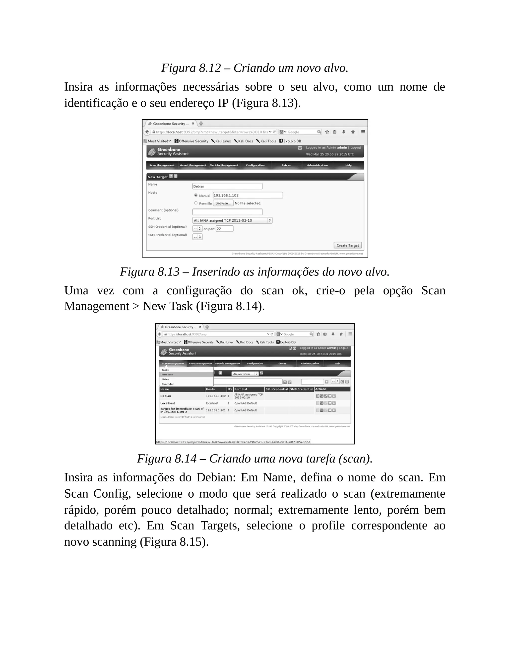 Figura 8.12 – Criando um novo alvo.
Insira as informações necessárias sobre o seu alvo, como um nome de
identificação e o seu endereço IP (Figura 8.13).
Figura 8.13 – Inserindo as informações do novo alvo.
Uma vez com a configuração do scan ok, crie-o pela opção Scan
Management > New Task (Figura 8.14).
Figura 8.14 – Criando uma nova tarefa (scan).
Insira as informações do Debian: Em Name, defina o nome do scan. Em
Scan Config, selecione o modo que será realizado o scan (extremamente
rápido, porém pouco detalhado; normal; extremamente lento, porém bem
detalhado etc). Em Scan Targets, selecione o profile correspondente ao
novo scanning (Figura 8.15).
 