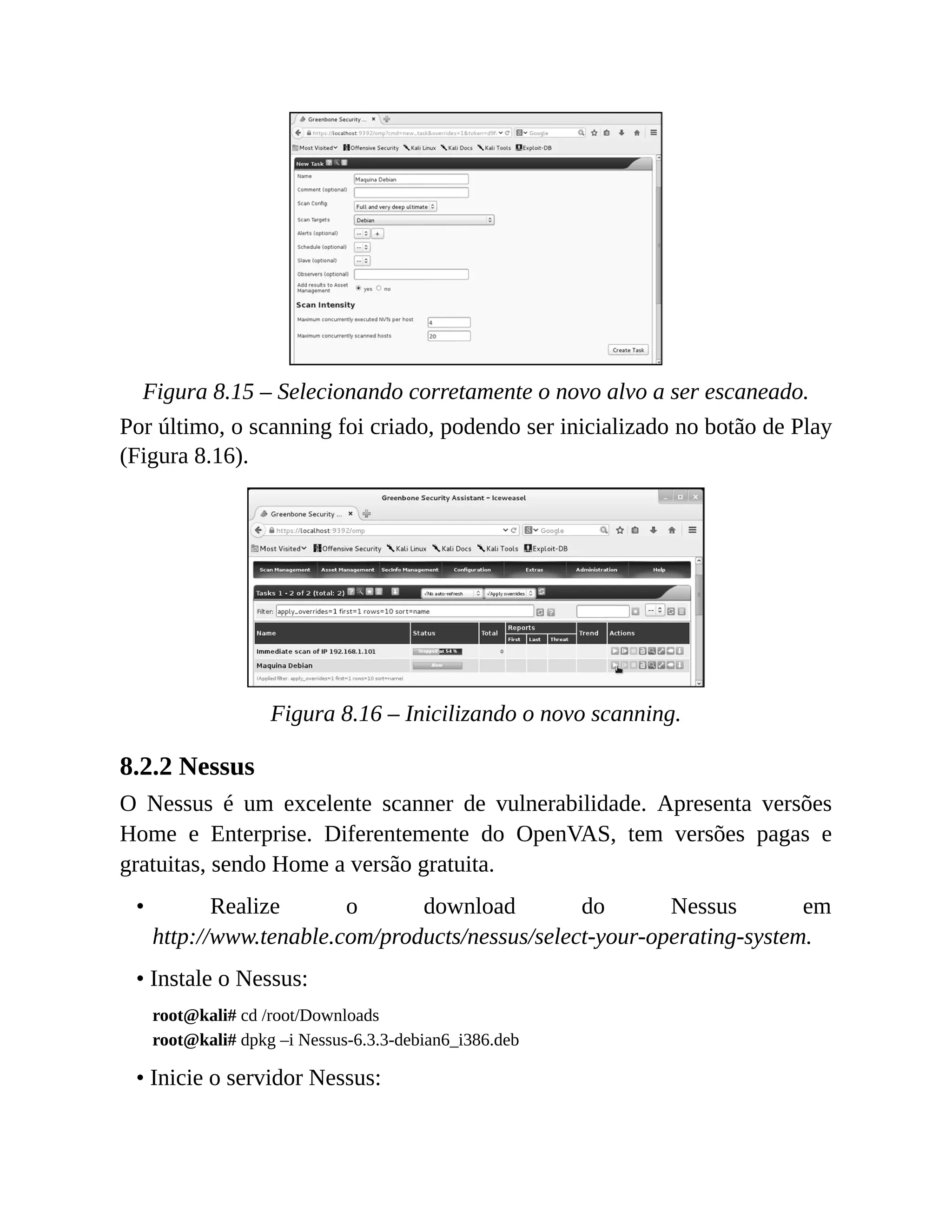 Figura 8.15 – Selecionando corretamente o novo alvo a ser escaneado.
Por último, o scanning foi criado, podendo ser inicializado no botão de Play
(Figura 8.16).
Figura 8.16 – Inicilizando o novo scanning.
8.2.2 Nessus
O Nessus é um excelente scanner de vulnerabilidade. Apresenta versões
Home e Enterprise. Diferentemente do OpenVAS, tem versões pagas e
gratuitas, sendo Home a versão gratuita.
• Realize o download do Nessus em
http://www.tenable.com/products/nessus/select-your-operating-system.
• Instale o Nessus:
root@kali# cd /root/Downloads
root@kali# dpkg –i Nessus-6.3.3-debian6_i386.deb
• Inicie o servidor Nessus:
 